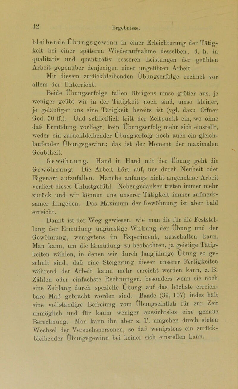 bleibende Übungsgewinn in einer Erleichterung der Tätig- keit bei einer späteren Wiederaufnahme desselben, d. h. in qualitativ und quantitativ besseren Leistungen der geübten Arbeit gegenüber denjenigen einer ungeübten Arbeit. Mit diesem zurückbleibenden Übungserfolge rechnet vor allem der Unterricht. Beide Übungserfolge fallen übrigens umso größer aus, je weniger geübt wir in der Tätigkeit noch sind, umso kleiner, je geläufiger uns eine Tätigkeit bereits ist (vgl. dazu Offner Ged. 50 ff.). Und schließlich tritt der Zeitpunkt ein, wo ohne daß Ermüdung vorliegt, kein Übungserfolg mehr sich einstellt, weder ein zurückbleibender Ubungserfolg noch auch ein gleich- laufender Übungsgewinn; das ist der Moment der maximalen Geübtheit. Gewöhnung. Hand in Hand mit der Übung geht die Gewöhnung. Die Arbeit hört auf, uns durch Neuheit oder Eigenart aufzufallen. Manche anfangs nicht angenehme Arbeit verliert dieses Unlustgefühl. Nebengedanken treten immer mehr zurück und wir können uns unserer Tätigkeit immer aufmerk- samer hingeben. Das Maximum der Gewöhnung ist aber bald erreicht. Damit ist der Weg gewiesen, wie man die für die Feststel- lung der Ermüdung ungünstige Wirkung der Übung und der Gewöhnung, wenigstens im Experiment, ausschalten kann. Man kann, um die Ermüdung zu beobachten, ja geistige Tätig- keiten wählen, in denen wir durch langjährige Übung so ge- schult sind, daß eine Steigerung dieser unserer Fertigkeiten während der Arbeit kaum mehr erreicht werden kann, z. B. Zählen oder einfachste Rechnungen, besonders wenn sie noch eine Zeitlang durch spezielle Übung auf das höchste erreich- bare Maß gebracht worden sind. Baade (39, 107) indes hält eine vollständige Befreiung vom Übungseinfluß für zur Zeit unmöglich und für kaum weniger aussichtslos eine genaue Berechnung. Man kann ihn aber z. T. umgehen durch steten Wechsel der Versuchspersonen, so daß wenigstens ein zurück- bleibender Übungsgewinn bei keiner sich einstellen kann.