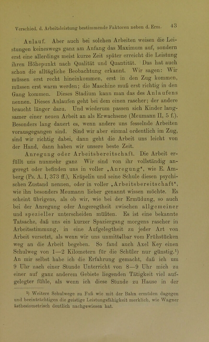 Anlauf. Aber auch bei solchen Arbeiten weisen die Lei- stungen keineswegs ganz am Anfang das Maximum auf, sondern ei’st eine allerdings meist kurze Zeit später erreicht die Leistung ihren Höhepunkt nach Qualität und Quantität. Das hat auch schon die alltägliche Beobachtung erkannt. Wir sagen: Wir müssen erst recht hineinkommen, erst in den Zug kommen, müssen erst warm werden; die Maschine muß erst richtig in den Gang kommen. Dieses Stadium kann man das des Anlaufens nennen. Dieses Anlaufen geht bei dem einen rascher; der andere braucht länger dazu. Und wiederum passen sich Kinder lang- samer einer neuen Arbeit an als Erwachsene (Meumann II, 5 f.). Besonders lang dauert es, wenn andere uns fesselnde Arbeiten vorausgegangen sind. Sind wir aber einmal ordentlich im Zug, sind wir richtig dabei, dann geht die Arbeit uns leicht von der Hand, dann haben wir unsere beste Zeit. Anregung oder Arbeitsbereitschaft. Die Arbeit er- füllt uns nunmehr ganz Wir sind von ihr vollständig an- geregt oder befinden uns in voller „Anregung“, wie E. Am- berg (Ps. A. I, 373 ff.), Kräpelin und seine Schule diesen psychi- schen Zustand nennen, oder in voller „Arbeitsbereitschaft“, wie ihn besonders Meumann lieber genannt wissen möchte. Es scheint übrigens, als ob wir, wie bei der Ermüdung, so auch bei der Anregung oder Angeregtheit zwischen allgemeiner und spezieller unterscheiden müßten. Es ist eine bekannte Tatsache, daß uns ein kurzer Spaziergang morgens rascher in Arbeitsstimmung, in eine Aufgelegtheit zu jeder Art von Arbeit versetzt, als wenn wir uns unmittelbar vom Frühstücken weg an die Arbeit begeben. So fand auch Axel Key einen Schulweg von 1—2 Kilometern für die Schüler nur günstig. Q An mir selbst habe ich die Erfahrung gemacht, daß ich um 9 Uhr nach einer Stunde Unterricht von 8—9 Uhr mich zu einer auf ganz anderem Gebiete liegenden Tätigkeit viel auf- gelegter fühle, als wenn ich diese Stunde zu Hause in der b Weitere Schulwege zu Fuß wie mit der Bahn ermüden dagegen und beeinträchtigen die geistige Leistungsfähigkeit merklich, wie Wagner ästhesiometrisch deutlich nachgewiesen hat.
