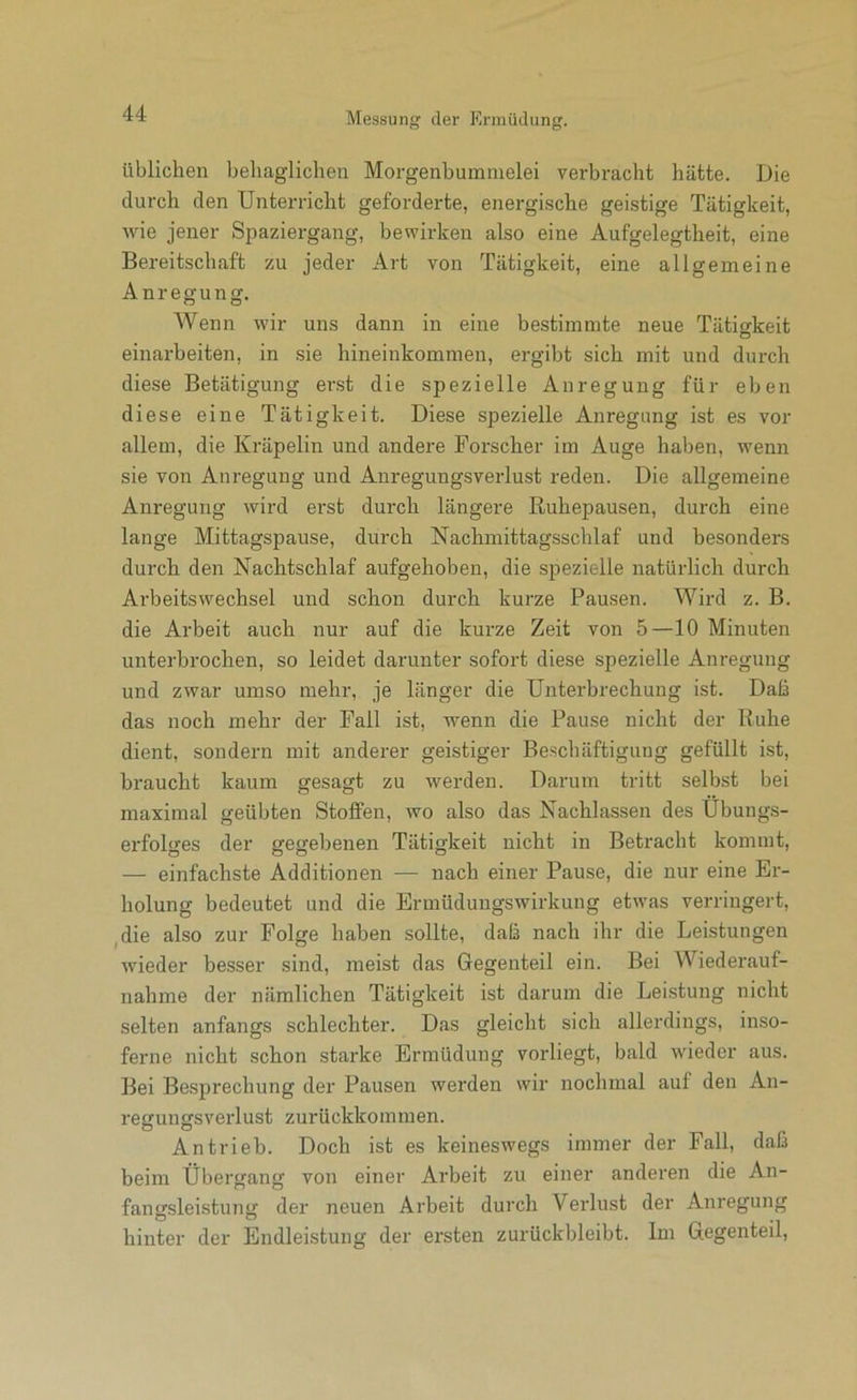 üblichen behaglichen Morgenbummelei verbracht hätte. Die durch den Unterricht geforderte, energische geistige Tätigkeit, Avie jener Spaziergang, bewirken also eine Aufgelegtheit, eine Bei-eitschaft zu jeder Art von Tätigkeit, eine allgemeine Anregung. Wenn wir uns dann in eine bestimmte neue Tätigkeit einarbeiten, in sie hineinkommen, ergibt sich mit und durch diese Betätigung er,st die spezielle Anregung für eben diese eine Tätigkeit. Diese spezielle Anregung ist es vor allem, die Kräpelin und andere Forscher im Auge haben, wenn sie von Anregung und Anregungsverlust reden. Die allgemeine Anregung wird erst durch längere Ruhepausen, durch eine lange Mittagspause, durch Nachmittagsschlaf und besonders durch den Nachtschlaf aufgehoben, die spezielle natürlich durch Arbeitswechsel und schon durch kurze Pausen. Wird z. B. die Arbeit auch nur auf die kurze Zeit von 5—10 Minuten unterbrochen, so leidet darunter sofort diese spezielle Anregung und zwar umso mehr, je länger die Unterbrechung ist. Daß das noch mehr der Fall ist, wenn die Pause nicht der Ruhe dient, sondern mit anderer geistiger Beschäftigung gefüllt ist, braucht kaum gesagt zu werden. Darum tritt selbst bei maximal geübten Stoffen, wo also das Nachlassen des Übungs- erfolsres der gegebenen Tätigkeit nicht in Betracht kommt, — einfachste Additionen — nach einer Pause, die nur eine Er- holung bedeutet und die Ermüdungswirkung etwas verringert, ^die also zur Folge haben sollte, daß nach ihr die Leistungen wieder besser sind, meist das Gegenteil ein. Bei Wiederauf- nahme der nämlichen Tätigkeit ist darum die Leistung nicht selten anfangs schlechter. Das gleicht sich allerdings, inso- ferne nicht schon starke Ermüdung vorliegt, bald wieder aus. Bei Besprechung der Pausen werden wir nochmal auf den An- regungsverlust zurückkoinmen. Antrieb. Doch ist es keineswegs immer der Fall, daß beim Übergang von einer Arbeit zu einer anderen die An- fangsleistung der neuen Arbeit durch Verlust der Anregung hinter der Endleistung der ersten zurückbleibt. Im Gegenteil,