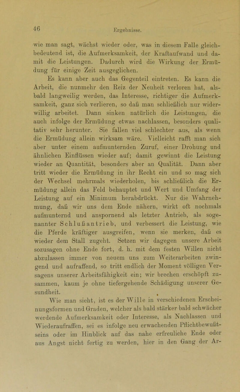wie man sagt, wächst wieder oder, was in diesem Falle gleich- bedeutend ist, die Aufmerksamkeit, der Kraftaufwand und da- mit die Leistungen. Dadurch wird die Wirkung der Ermü- düng für einige Zeit ausgeglichen. Es kann aber auch das Gegenteil eintreten. Es kann die Arbeit, die nunmehr den Reiz der Neuheit verloren hat, als- bald langweilig werden, das Interesse, richtiger die Aufmerk- samkeit, ganz sich verlieren, so daß man schließlich nur wider- willig arbeitet. Dann sinken natürlich die Leistungen, die auch infolge der Ermüdung etwas nachlassen, besonders quali- tativ sehr herunter. Sie fallen viel schlechter aus, als wenn die Ermüdung allein wirksam wäre. Vielleicht rafft man sich aber unter einem aufmunternden Zuruf, einer Drohung und ähnlichen Einflüssen wieder auf; damit gewinnt die Leistung wieder an Quantität, besonders aber an Qualität. Dann aber tritt wieder die Ermüdung in ihr Recht ein und so mag sich der Wechsel mehrmals wiederholen, bis schließlich die Er- müdung allein das Feld behauptet und Wert und Umfang der Leistung auf ein Minimum herabdrückt. Nur die Wahrneh- mung, daß wir uns dem Ende nähern, wirkt oft nochmals aufmunternd und anspornend als letzter Antrieb, als soge- nannter Schlußantrieb, und verbessert die Leistung, wie die Pferde kräftiger ausgreifen, wenn sie merken, daß es wieder dem Stall zugeht. Setzen wir dagegen unsere Arbeit sozusagen ohne Ende fort, d. h. mit dem festen Willen nicht abzulassen immer von neuem uns zum Weiterarbeiten zwin- gend und aufraffend, so tritt endlich der Moment völligen Ver- sagens unserer Arbeitsfähigkeit ein; wir brechen erschöpft zu- sammen, kaum je ohne tiefergehende Schädigung unserer Ge- sundheit. , Wie man sieht, ist es der Wille in verschiedenen Erschei- nungsformen und Graden, welcher als bald stärker bald schwächer werdende Aufmerksamkeit oder Interesse, als Nachlassen und Wiederaufraffen, sei es infolge neu erwachenden Pflichtbewußt- seins oder im Hinblick auf das nahe erfreuliche Ende odei aus Angst nicht fertig zu werden, hier in den Gang der Ar-