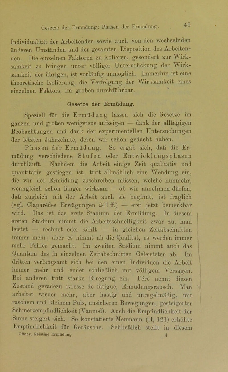 Individualität der Arbeitenden sowie auch von den wechselnden äußeren Umständen und der gesamten Disposition des Arbeiten- den. Die einzelnen Faktoren zu isolieren, gesondert zur Wirk- samkeit zu bringen unter völliger Unterdrückung der Wirk- samkeit der übrigen, ist vorläufig unmöglich. Immerhin ist eine theoretische Isolierung, die Verfolgung der Wirksamkeit eines einzelnen Faktors, im groben durchführbar. Gesetze der Ermüdung. Speziell für die Ermüdung lassen sich die Gesetze im ganzen und großen wenig.stens aufzeigen — dank der alltägigen Beobachtungen und dank der experimentellen Untersuchungen der letzten Jahrzehnte, deren wir schon gedacht haben. Phasen der Ermüdung. So ergab sich, daß die Er- müdung verschiedene Stufen oder Entwicklungsphasen durchläuft. Nachdem die Arbeit einige Zeit qualitativ und quantitativ gestiegen ist, tritt allmählich eine Wendung ein, die wir der Ermüdung zuschreiben müssen, welche nunmehr, wenngleich schon länger wirksam — ob wir annehmen dürfen, daß zugleich mit der Arbeit auch sie beginnt, ist fraglich (vgl. Claparedes Erwägungen 241 flp.) — erst jetzt bemerkbar wird. Das ist das erste Stadium der Ermüdung. In diesem ersten Stadium nimmt die Arbeitsschnelligkeit zwar zu, man leistet — rechnet oder zählt — in gleichen Zeitabschnitten immer mehr; aber es nimmt ab die Qualität, es werden immer mehr Fehler gemacht. Im zweiten Stadium nimmt auch das Quantum des in einzelnen Zeitabschnitten Geleisteten ab. Im dritten verlangsamt sich bei den einen Individuen die Arbeit immer mehr und endet schließlich mit völligem Versasen. Bei anderen tritt starke Erregung ein. Fere nennt diesen Zustand geradezu ivresse de fatigue, Ermüdungsrausch. Man arbeitet wieder mehr, aber hastig und unregelmäßig, mit raschem und kleinem Puls, unsicheren Bewegungen, ge.steigerter Schmerzempfindlichkeit (Vannod). Auch die Empfindlichkeit der Sinne steigert sich. So konstatierte Meumann (II, 121) erhöhte Empfindlichkeit für Geräusche. Schließlich stellt in diesem Oifner, Geistige Ermüdung. 4