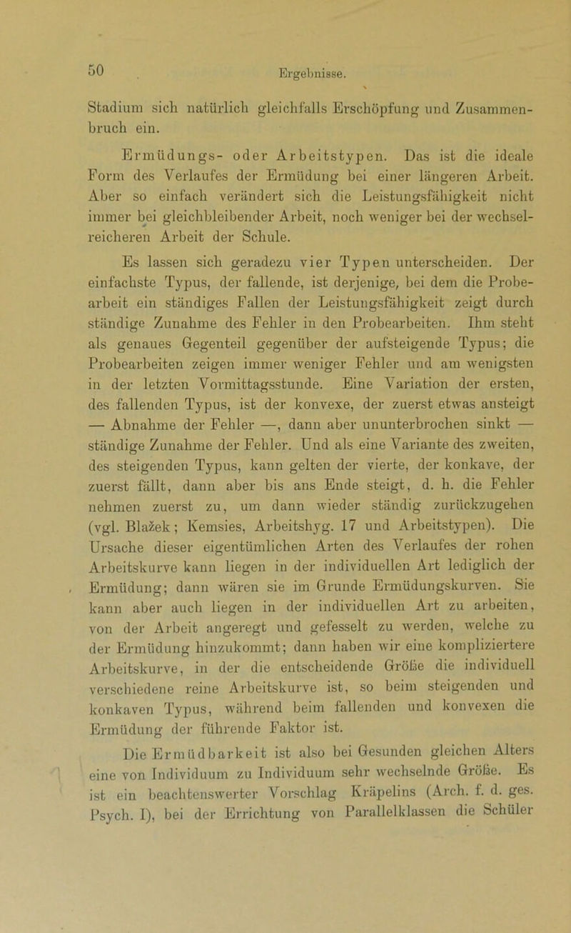 Stadium sich natürlich gleichfalls Erschöpfung und Zusammen- bruch ein. Ermüdungs- oder Arbeitstypen. Das ist die ideale Form des Verlaufes der Ermüdung bei einer längeren Arbeit. Aber so einfach verändert sich die Leistuncrsfähigkeit nicht immer bei gleichbleibender Arbeit, noch weniger bei der wechsel- reicheren Arbeit der Schule. Es lassen sich geradezu vier Typen unterscheiden. Der einfachste Typus, der fallende, ist derjenige, bei dem die Probe- arbeit ein ständiges Fallen der Leistung-sfähigkeit zeigt durch ständige Zunahme des Fehler in den Probearbeiten. Ihm steht als genaues Gegenteil gegenüber der aufsteigende Typus; die Probearbeiten zeigen immer weniger Fehler und am wenig.sten in der letzten Vormittagsstunde. Eine Variation der ersten, des fallenden Typus, ist der konvexe, der zuerst etwas ansteigt — Abnahme der Fehler —, dann aber ununterbrochen sinkt — .ständige Zunahme der Fehler. Und als eine Variante des zweiten, des steigenden Typus, kann gelten der vierte, der konkave, der zuerst fällt, dann aber bis ans Ende steigt, d. h. die Fehler nehmen zuerst zu, um dann wieder ständig zurückzugehen (vgl. Bla2ek; Kemsies, Arbeitshyg. 17 und Arbeitstypen). Die Ursache dieser eigentümlichen Arten des Verlaufes der rohen Arbeitskurve kann liegen in der individuellen Art lediglich der Ermüdung; dann wären sie im Grunde Ermüdungskurven. Sie kann aber auch liegen in der individuellen Art zu arbeiten, von der Arbeit angeregt und gefesselt zu werden, welche zu der Ermüdung hinzukommt; dann haben wir eine kompliziertere Arbeitskurve, in der die entscheidende Größe die individuell verschiedene reine Arbeitskurve ist, so beim steigenden und konkaven Typus, während beim fallenden und konvexen die Ermüdung der führende Faktor ist. Die Ermüdbarkeit ist also bei Gesunden gleichen Alters eine von Individuum zu Individuum sehr wechselnde Größe. Es ist ein beachtenswerter Vorschlag Kräpelins (Arch. f. d. ges. Psych. 1), bei der Errichtung von Parallelklassen die Schüler