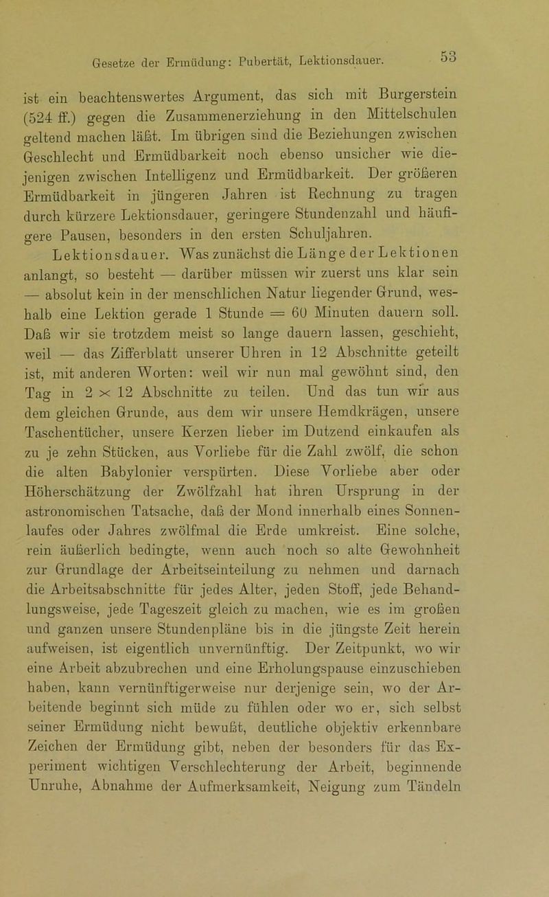 ist ein beachtenswertes Argument, das sich mit Burgerstein (524 ff.) gegen die Zusammenerziehung in den Mittelschulen geltend machen läßt. Im übrigen sind die Beziehungen zwischen Geschlecht und Ermüdbarkeit noch ebenso unsicher wie die- jenigen zwischen Intelligenz und Ermüdbarkeit. Der größeren Ermüdbarkeit in jüngeren Jahren ist Rechnung zu tragen durch kürzere Lektionsdauer, geringere Stundenzahl und häufi- gere Pausen, besonders in den ersten Schuljahren. Lektionsdauer. Was zunächst die Länge der Lektionen anlangt, so besteht — darüber müssen wir zuerst uns klar sein — absolut kein in der menschlichen Natur liegender Grund, wes- halb eine Lektion gerade 1 Stunde = 6U Minuten dauern soll. Daß wir sie trotzdem meist so lange dauern lassen, geschieht, weil — das Zifferblatt unserer Uhren in 12 Abschnitte geteilt ist, mit anderen Worten: weil wir nun mal geAvöhnt sind, den Tag in 2 X 12 Abschnitte zu teilen. Und das tun wir aus dem gleichen Grunde, aus dem wir unsere Hemdkrägen, unsere Taschentücher, unsere Kerzen lieber im Dutzend einkaufen als zu je zehn Stücken, aus Vorliebe für die Zahl zwölf, die schon die alten Babylonier verspürten. Diese Vorliebe aber oder Höherschätzung der Zwölfzahl hat ihren Ursprung in der astronomischen Tatsache, daß der Mond innerhalb eines Sonnen- laufes oder Jahres zwölfmal die Erde umkreist. Eine solche, rein äußerlich bedingte, wenn auch noch so alte Gewohnheit zur Grundlage der Arbeitseinteilung zu nehmen und darnach die Arbeitsabschnitte für jedes Alter, jeden Stoff, jede Behand- lungsweise, jede Tageszeit gleich zu machen, wie es im großen und ganzen unsere Stundenpläne bis in die jüngste Zeit herein aufweisen, ist eigentlich unvernünftig. Der Zeitpunkt, wo wir eine Arbeit abzubrechen und eine Erholungspause einzuschieben haben, kann vernünftigerweise nur derjenige sein, wo der Ar- beitende beginnt sich müde zu fühlen oder wo er, sich selbst seiner Ermüdung nicht bewußt, deutliche objektiv erkennbare Zeichen der Ermüdung gibt, neben der besonders für das Ex- periment wichtigen Verschlechterung der Arbeit, beginnende Unruhe, Abnahme der Aufmerksamkeit, Neigung zum Tändeln
