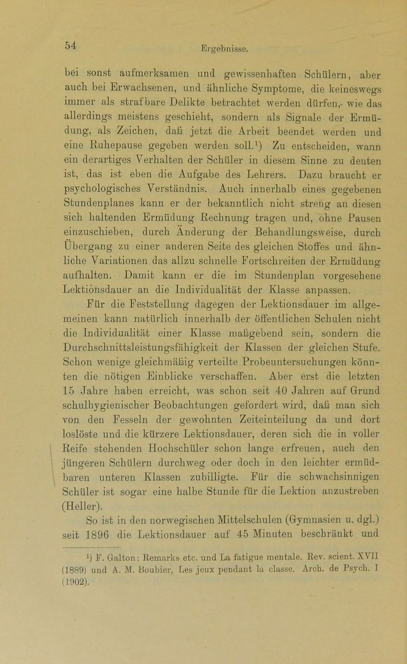 bei sonst aufmerksamen und gewissenliaften Schülern, aber auch bei Erwachsenen, und ähnliche Symptome, die keineswegs immer als strafbare Delikte betrachtet werden dürfen,- wie das allerdings meistens geschieht, sondern als Signale der Ermü- dung, als Zeichen, daß jetzt die Arbeit beendet werden und eine Ruhepause gegeben werden soll.') Zu entscheiden, wann ein derai'tiges Verhalten der Schüler in diesem Sinne zu deuten ist, das ist eben die Aufgabe des Lehrers. Dazu braucht er psychologisches Verständnis. Auch innerhalb eines gegebenen Stundenplanes kann er der bekanntlich nicht streng an diesen sich haltenden Ermüdung Rechnung tragen und, ohne Pausen einzuschieben, durch Änderung der Behandlungsweise, durch Übergang zu einer anderen Seite des gleichen Stoffes und ähn- liche Variationen das allzu schnelle Fortschreiten der Ermüdune: aufhalten. Damit kann er die im Stundenplan vorgesehene Lektionsdauer an die Individualität der Klasse anpassen. Für die Feststellung dagegen der Lektionsdauer im allge- meinen kann natürlich innerhalb der öffentlichen Schulen nicht die Individualität einer Klasse maßgebend sein, sondern die Durchschnittsleistungsfähigkeit der Klassen der gleichen Stufe. Schon wenige gleichmäßig verteilte Probeuntersuchungen könn- ten die nötigen Einblicke verschaffen. Aber erst die letzten 15 Jahre haben erreicht, was schon seit 40 Jahren auf Grund schulhygienischer Beobachtungen gefordert wird, daß man sich von den Fesseln der gewohnten Zeiteinteilung da und dort loslöste und die kürzere Lektionsdauer, deren sich die in voller Reife stehenden Hochschüler schon lange erfreuen, auch den jüngeren Schülern durchweg oder doch in den leichter ermüd- baren unteren Klassen zubilligte. Für die schwachsinnigen Schüler ist sogar eine halbe Stunde für die Lektion anzustreben (Heller). So ist in den norwegischen Mittelschulen (Gymnasien u. dgl.) seit 1896 die Lektionsdauer auf 45 Minuten beschränkt und ') F. Galton; Remarl<.s etc. und La fatigue mentale. Rev. scient. XVII (1889) und A. M. Roubier, Les jeux pendant lii classe. Arch. de Psych. I (1002).