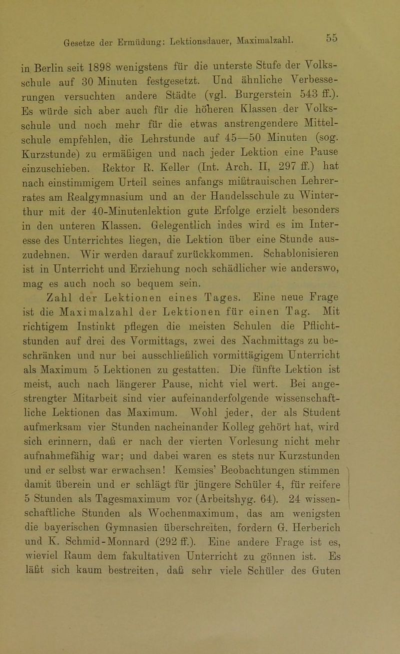 Gesetze der Ermüdung: Lektionsdauer, Maxiraalzalil. in Berlin seit 1898 wenigstens für die unterste Stufe der Volks- schule auf 30 Minuten festgesetzt. Und ähnliche Verbesse- rungen versuchten andere Städte (vgl. Burgei'stein 543 ff.). Es würde sich aber auch für die höheren Klassen der Volks- schule und noch naehr für die etwas anstrengendere Mittel- schule empfehlen, die Lehrstunde auf 45—50 Minuten (sog. Kurzstunde) zu ermäßigen und nach jeder Lektion eine Pause einzuschieben. Rektor R. Keller (Int. Arch. II, 297 £F.) hat nach einstimmigem Urteil seines anfangs mißtrauischen Lehrer- rates am Realgymnasium und an der Handelsschule zu Winter- thur mit der 40-Minutenlektion gute Erfolge erzielt besonders in den unteren Klassen. Gelegentlich indes wird es im Inter- esse des Unterrichtes liegen, die Lektion über eine Stunde aus- zudebnen. Wir werden darauf zurückkommen. Schabionisieren ist in Unterricht und Erziehung noch schädlicher wie anderswo, mag es auch noch so bequem sein. Zahl der Lektionen eines Tages. Eine neue Frage ist die Maximalzahl der Lektionen für einen Tag. Mit richtigem Instinkt pflegen die meisten Schulen die Pflicht- stunden auf drei des Vormittags, zwei des Nachmittags zu be- schränken und nur bei ausschließlich vormittägigem Unterricht als Maximum 5 Lektionen zu gestatten. Die fünfte Lektion ist meist, auch nach längerer Pause, nicht viel wert. Bei ange- strengter Mitarbeit sind vier aufeinanderfolgende wissenschaft- liche Lektionen das Maximum. Wohl jeder, der als Student aufmerksam vier Stunden nacheinander Kolleg gehört hat, wird sich erinnern, daß er nach der vierten Vorlesung nicht mehr aufnahmefähig war; und dabei waren es stets nur Kurzstunden und er selbst war erwachsen! Kemsies’ Beobachtungen stimmen ' damit überein und er schlägt für jüngere Schüler 4, für reifere 5 Stunden als Tagesmaximum vor (Arbeitshyg. 64). 24 wissen- schaftliche Stunden als Wochenmaximum, das am wenigsten die bayerischen Gymnasien überschreiten, fordern G. Herberich und K. Schmid-Monnard (292 ff.). Eine andere Frage ist es, wieviel Raum dem fakultativen Unterricht zu können ist. Es c3 läßt sich kaum bestreiten, daß sehr viele Schüler des Guten