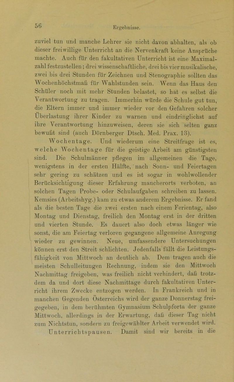 zuviel tun und manche Lehrer sie nicht davon abhalten, als ob dieser freiwillige Unterricht an die Nervenkraft keine Ansprüche machte. Auch für den fakultativen Unterricht ist eine Maximal- zahl festzustellen; drei wissenschaftliche, drei bis vier musikalische, zwei bis drei Stunden für Zeichnen und Stenogi-aphie sollten das Wochenhöchstmaß für Wahlstunden sein. Wenn das Haus den Schüler noch mit mehr Stunden belastet, so hat es selbst die Verantwortung zu tragen. Immerhin würde die Schule gut tun, die Eltern immer und immer wieder vor den Gefahren solcher Überlastung ihrer Kinder zu warnen und eindn’nglichst auf ihre Verantwortung hinzuweisen, deren sie sich selten ganz bewußt sind (auch Dornberger Dtsch. Med. Prax. 13). Woch entage. Und wiederum eine Streitfrage ist es, welche Wochentage für die geistige Arbeit am günstigsten sind. Die Schulmänner pflegen im allgemeinen die Tage, wenigstens in der ersten Hälfte, ' nach Sonn- und Feiertagen sehr gering zu schätzen und es ist sogar in wohlwollender Berücksichtigung dieser Erfahrung mancherorts verboten, an solchen Tagen Probe- oder Schulaufgaben schreiben zu lassen. Kemsies (Arbeitshyg.) kam zu etwas anderem Ergebnisse. Er fand als die besten Tage die zwei ersten nach einem Ferientag, also Montag und Dienstag, freilich den Montag erst in der dritten und vierten Stunde. Es dauert also doch etwas länger wie sonst, die am Feiertag verloren gegangene allgemeine Anregung wieder zu gewinnen. Neue, umfassendere Untersuchungen können erst den Streit schlichten. Jedenfalls fällt die Leistungs- fähigkeit von Mittwoch an deutlich ab. Dem tragen auch die meisten Schulleitungen Kechnung, indem sie den Mittwoch Nachmittag freigeben, was freilich nicht verhindert, daß trotz- dem da und dort diese Nachmittage durch fakultativen Unter- richt ihrem Zwecke entzogen werden. In Frankreich und in manchen Gegenden Österreichs wird der ganze Donnerstag frei- gegeben, in dem berühmten Gymnasium Schulpforta der ganze Mittwoch, allerdings in der Erwartung, daß dieser Tag nicht zum Nichtstun, sondern zu freigowählter Arbeit verwendet wird. Unterrichtspausen. Damit sind wir bereits in die