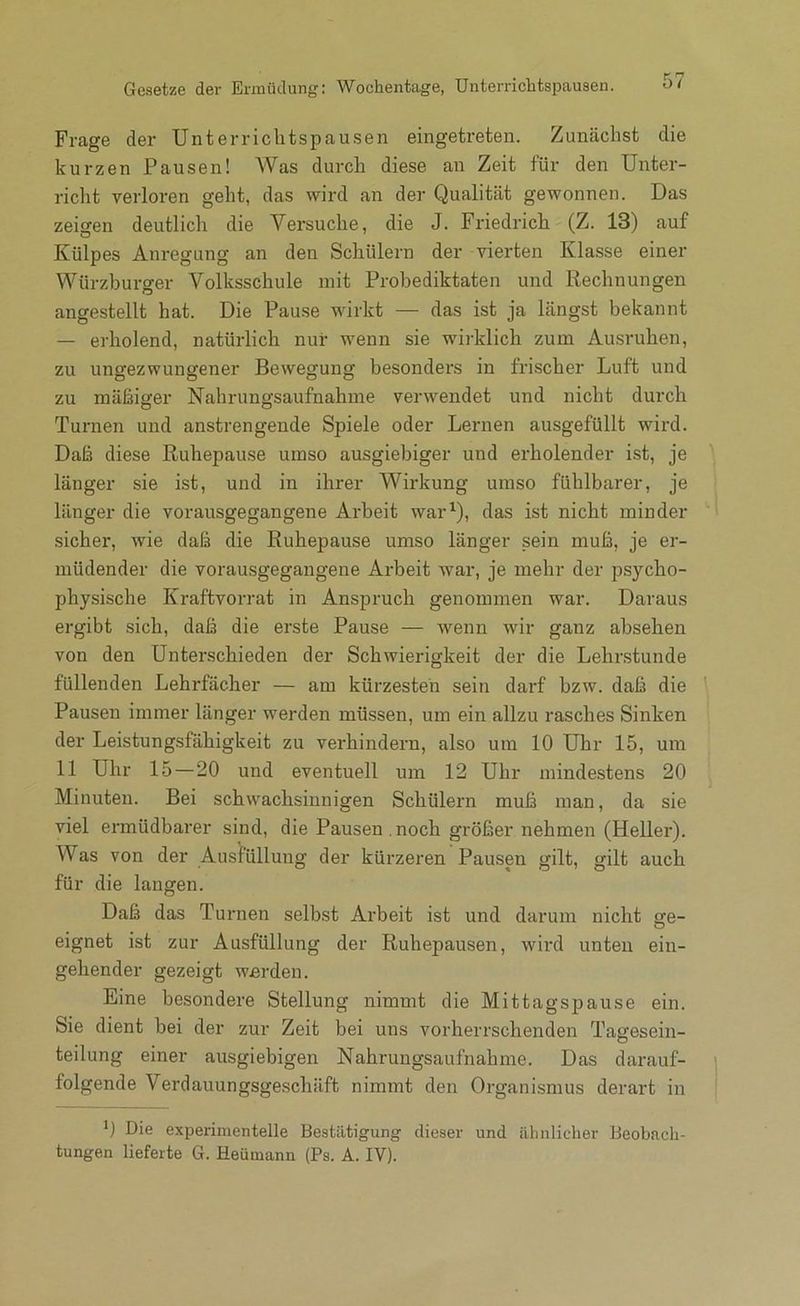 Gesetze der ErmiUlung: Wochentage, Unterrichtspausen. 0/ Frage der Unterriclitspausen eingetreten. Zunächst die kurzen Pausen! Was durch diese an Zeit für den Unter- richt verloren geht, das wird an der Qualität gewonnen. Das zeigen deutlich die Versuche, die J. Friedrich (Z. 13) auf Külpes Anregung an den Schülern der vierten Klasse einer Würzburger Volksschule mit Probediktaten und Rechnungen angestellt hat. Die Pause wirkt — das ist ja längst bekannt — erholend, natürlich nur wenn sie wirklich zum Au.sruhen, zu ungezwungener Bewegung besonders in fri.scher Luft und zu mäßiger Nahrungsaufnahme verwendet und nicht durch Turnen und anstrengende Spiele oder Lernen ausgefüllt wird. Daß diese Ruhepause umso ausgiebiger und erholender ist, je länger sie ist, und in ihrer Wirkung umso fühlbarer, je länger die vorausgegangene Arbeit warQ, das ist nicht minder sicher, wie daß die Ruhepause umso länger sein muß, je er- müdender die vorausgegangene Arbeit war, je mehr der psycho- physische Kraftvorrat in Anspruch genommen war. Daraus ergibt sich, daß die erste Pause — wenn wir ganz absehen von den Unterschieden der Schwierigkeit der die Lehrstunde füllenden Lehrfächer — am kürzesten sein darf bzw. daß die Pausen immer länger werden müssen, um ein allzu rasches Sinken der Leistungsfähigkeit zu verhindern, also um 10 Uhr 15, um 11 Uhr 15 — 20 und eventuell um 12 Uhr mindestens 20 Minuten. Bei schwachsinnigen Schülern muß man, da sie viel ermüdbarer sind, die Pausen .noch größer nehmen (Heller). Was von der Ausfüllung der kürzeren Pausen gilt, gilt auch für die langen. Daß das Turnen selbst Arbeit ist und darum nicht ge- eignet ist zur Ausfüllung der Ruhepausen, wird unten ein- gehender gezeigt wjerden. Eine besondere Stellung nimmt die Mittagspause ein. Sie dient bei der zur Zeit bei uns vorherrschenden Tagesein- teilung einer ausgiebigen Nahrungsaufnahme. Das darauf- folgende Verdauungsgeschäft nimmt den Organismus derart in *) Die experimentelle Bestätigung dieser und ähnlicher Beobach-