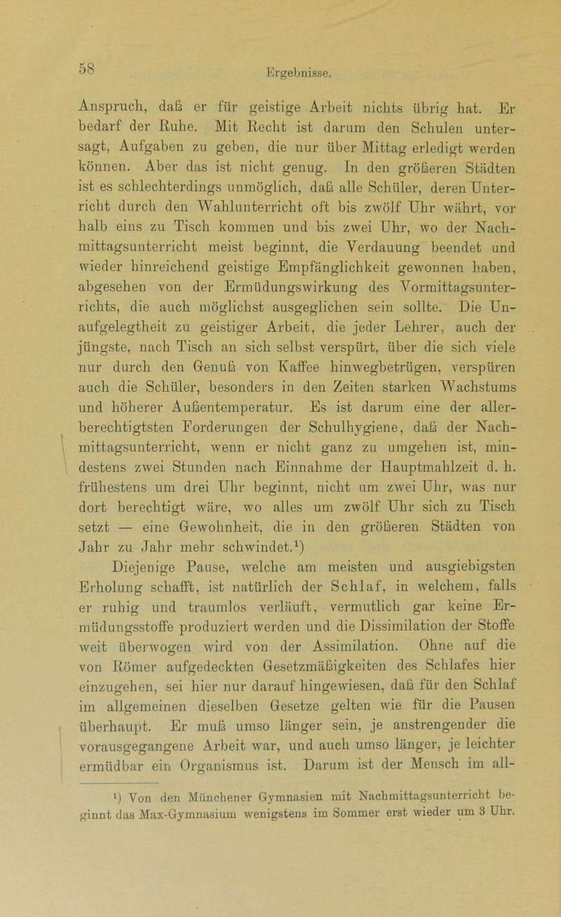 Anspruch, dcaß er für geistige Arbeit nichts übrig hat. Er bedarf der Ruhe. Mit Recht ist darum den Schulen unter- sagt, Aufgaben zu geben, die nur über Mittag erledigt werden können. Aber das ist nicht genug. In den größeren Städten ist es schlechterdings unmöglich, daß alle Schüler, deren Unter- richt durch den Wahlunterricht oft bis zwölf Uhr währt, vor halb eins zu Tisch kommen und bis zwei Uhr, wo der Nach- mittagsunterricht meist beginnt, die Verdauung beendet und wieder hinreichend gei.stige Empfänglichkeit gewonnen haben, abgesehen von der Ermüdungswirkung des Vormittagsunter- richts, die auch möglichst ausgeglichen sein sollte. Die Un- aufgelegtheit zu geistiger Arbeit, die jeder Lehrer, auch der jüngste, nach Tisch an sich selbst verspürt, über die sich viele nur durch den Genuß von Kaffee hinwegbetrügen, verspüren auch die Schüler, besonders in den Zeiten starken Wachstums und höherer Außentemperatur. Es ist darum eine der aller- berechtigtsten Forderungen der Schulhygiene, daß der Nach- mittagsunterricht, wenn er nicht ganz zu umgehen ist, min- destens zwei Stunden nach Einnahme der Hauptmahlzeit d. h. frühestens um drei Uhr beginnt, nicht um zwei Uhr, was nur dort berechtigt wäre, wo alles um zwölf Uhr sich zu Tisch setzt — eine Gewohnheit, die in den größeren Städten von Jahr zu Jahr mehr schwindet.^) Diejenige Pause, welche am meisten und ausgiebigsten Erholung schafft, ist natürlich der Schlaf, in welchem, falls er ruhig und traumlos verläuft, vermutlich gar keine Er- müdungsstoffe produziert werden und die Dissimilation der Stoffe weit überwogen wird von der Assimilation. Ohne auf die von Römer aufgedeckten Gesetzmäßigkeiten des Schlafes hier einzugehen, sei hier nur darauf hingewiesen, daß für den Schlaf im allgemeinen dieselben Gesetze gelten wie für die Pausen überhaupt. Er muß umso länger sein, je anstrengender die vorausgegangene Arbeit war, und auch umso länger, je leichter ermüdbar ein Organismus ist. Darum ist der Mensch im all- Von den Münchener 6yrana.sien mit Nachmittagsunterricht be- ginnt das Max-Gymnasium wenigstens im Sommer erst wieder um 3 Uhr.