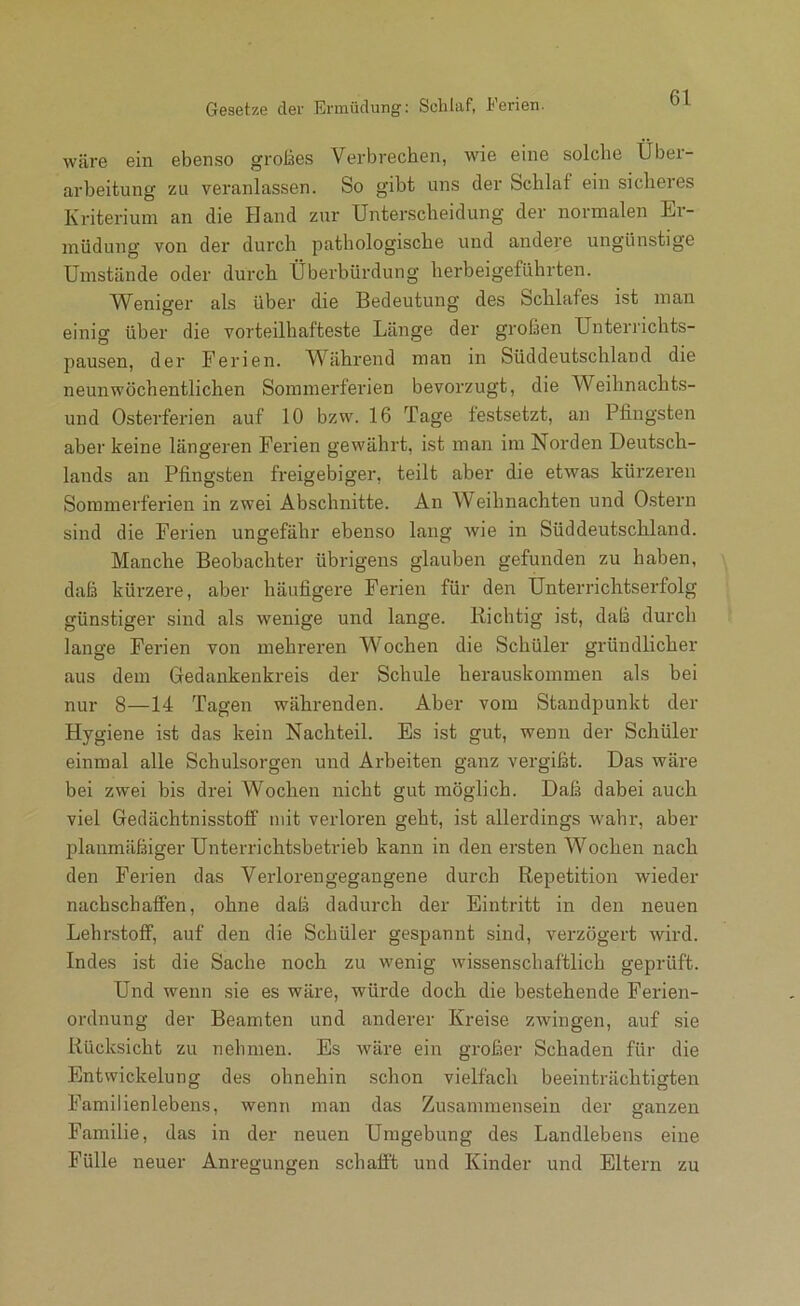 Gesetze der Ermüdung: Schlaf, Ferien. wäre ein ebenso groläes Verbrechen, wie eine solche Über- arbeitung zu veranlassen. So gibt uns der Schlaf ein sicheres Kriterium an die Hand zur Unterscheidung der normalen Er- müdung von der durch pathologische und andere ungünstige Umstände oder durch Überhürdung herbeigeführten. W^eniger als über die Bedeutung des Schlafes ist man einig üher die vorteilhafteste Länge der großen Unterrichts- pausen, der Ferien. Während man in Süddeutschland die neunwöchentlichen Sommerferien bevorzugt, die Weihnachts- und Osterferien auf 10 bzw. 16 Tage festsetzt, an Pfingsten aber keine längeren Ferien gewährt, ist man im Norden Deutsch- lands an Pfingsten freigebiger, teilt aber die etwas kürzeren Sommerferien in zwei Abschnitte. An Weihnachten und Ostern sind die Ferien ungefähr ebenso lang Avie in Süddeutschland. Manche Beobachter übrigens glauben gefunden zu haben, daß kürzere, aber häufigere Ferien für den Unterrichtserfolg günstiger sind als wenige und lange. Richtig ist, daß durch lange Ferien von mehreren Wochen die Schüler gründlicher aus dem Gedankenkreis der Schule herauskommen als bei nur 8—14 Tagen währenden. Aber vom Standpunkt der Hygiene ist das kein Nachteil. Es ist gut, wenn der Schüler einmal alle Schulsorgen und Arbeiten ganz vergißt. Das wäre bei zwei bis drei Wochen nicht gut möglich. Daß dabei auch viel Gedächtnisstotf mit verloren geht, ist allerdings wahr, aber planmäßiger Unterrichtsbetrieb kann in den ersten Wochen nach den Ferien das Verloren gegangene durch Repetition wieder nachschaffen, ohne daß dadurch der Eintritt in den neuen Lehrstoff, auf den die Schüler gespannt sind, verzögert Avird. Indes ist die Sache noch zu Avenig wissenschaftlich geprüft. Und wenn sie es wäre, würde doch die bestehende Ferien- ordnung der Beamten und anderer Kreise zAvingen, auf sie Rücksicht zu nehmen. Es wäre ein großer Schaden für die Entwickelung des ohnehin schon vielfach beeinträchtigten Familienlebens, Avenn man das Zusammensein der ganzen Familie, das in der neuen Umgebung des Landlebens eine Fülle neuer Anregungen schafft und Kinder und Eltern zu