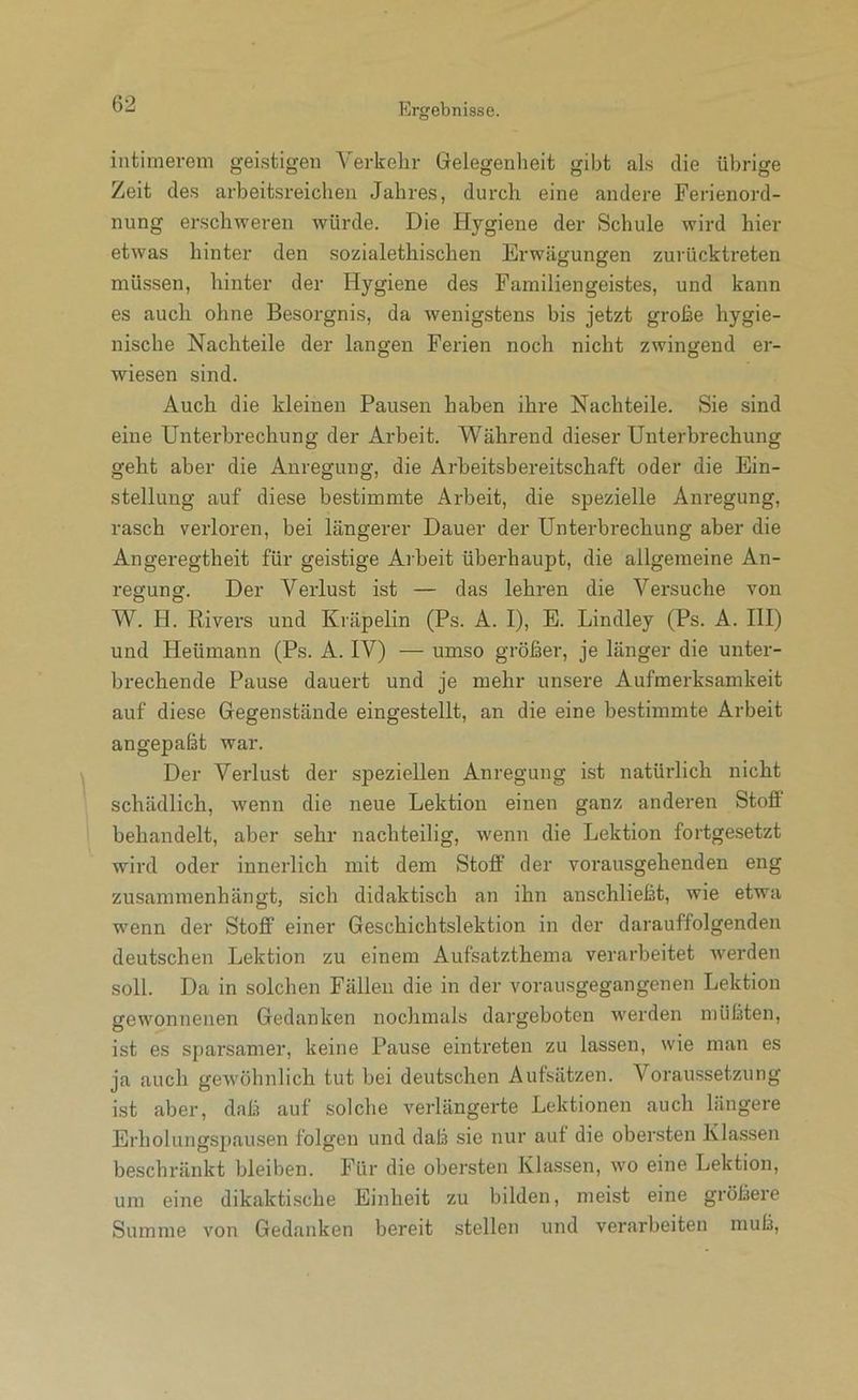 intimerem geistigen Verkehr Gelegenheit gibt als die übrige Zeit des arbeitsreichen Jahres, durch eine andere Ferienord- nung erschweren würde. Die Hygiene der Schule wird hier etwas hinter den sozialethischen Erwägungen zurückii’eten müssen, hinter der Hygiene des Familiengeistes, und kann es auch ohne Besorgnis, da wenigstens bis jetzt große hygie- nische Nachteile der langen Ferien noch nicht zwingend er- wiesen sind. Auch die kleinen Pausen haben ihre Nachteile. Sie sind eine Unterbrechung der Arbeit. Während dieser Unterbrechung geht aber die Anregung, die Arheitsbereitschaft oder die Ein- stellung auf diese bestimmte Arbeit, die spezielle Anregung, rasch verloren, bei längerer Dauer der Unterbrechung aber die Angeregtheit für geistige Aibeit überhaupt, die allgemeine An- regung. Der Verlust ist — das lehren die Versuche von W. H. Rivei's und Kräpelin (Ps. A. I), E. Bindley (Ps. A. HI) und Heümann (Ps. A. IV) — umso größer, je länger die unter- brechende Pause dauert und je mehr unsere Aufmerksamkeit auf diese Gegenstände eingestellt, an die eine bestimmte Arbeit angepaßt war. Der Verlust der speziellen Anregung ist natürlich nicht schädlich, wenn die neue Lektion einen ganz anderen Stoff behandelt, aber sehr nachteilig, wenn die Lektion fortgesetzt wird oder innerlich mit dem Stoff der vorausgehenden eng zusammenhängt, sich didaktisch an ihn anschließt, wie etwa wenn der Stoff einer Geschichtslektion in der darauffolgenden deutschen Lektion zu einem Aufsatzthema verarbeitet werden soll. Da in solchen Fällen die in der vorausgegangenen Lektion gewonnenen Gedanken nochmals dargeboten werden müßten, ist es sparsamer, keine Pause eintreten zu lassen, wie man es ja auch gewöhnlich tut bei deutschen Aufsätzen. Voraiissetzung ist aber, daß auf solche verlängerte Lektionen auch längere Erholungspausen folgen und daß sie nur aut die obersten Klassen beschränkt bleiben. Für die obersten Klassen, wo eine Lektion, um eine dikaktische Einheit zu bilden, meist eine größere Summe von Gedanken bereit stellen und verarbeiten muß.