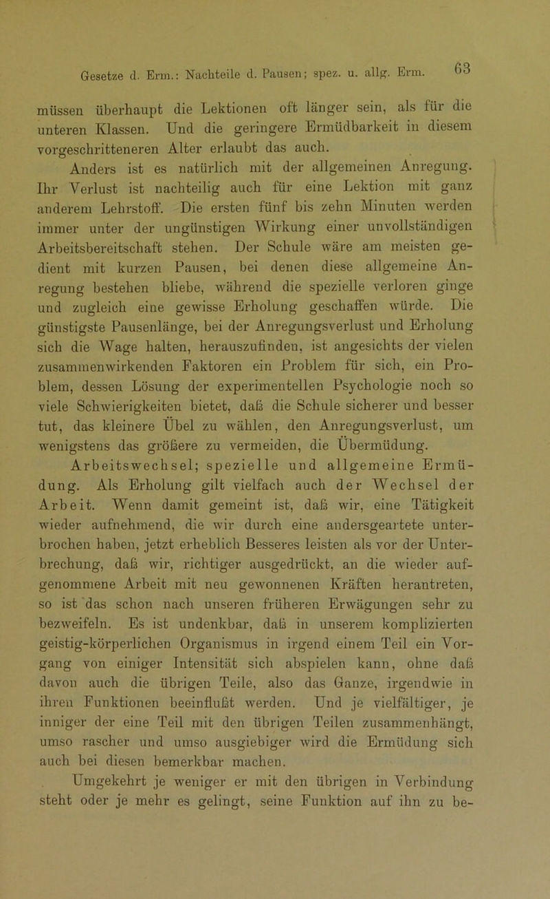 Gesetze d. Erm.: Nachteile d. Pausen; spez. u. all. Enn. müssen überhaupt die Lektionen oft länger sein, als für die unteren Klassen. Und die geringere Ermüdbarkeit in diesem vorgeschritteneren Alter erlaubt das auch. Anders ist es natürlich mit der allgemeinen Anregung. Ihr Verlust ist nachteilig auch für eine Lektion mit ganz anderem Lehrstoff. Die ersten fünf bis zehn Minuten werden immer unter der ungünstigen Wirkung einer unvollständigen Arbeitsbereitschaft stehen. Der Schule wäre am meisten ge- dient mit kurzen Pausen, bei denen diese allgemeine An- regung bestehen bliehe, während die spezielle verloren ginge und zugleich eine gewisse Erholung geschaffen würde. Die günstigste Pausenlänge, bei der Anregungsverlust und Erholung sich die Wage halten, herauszufinden, ist angesichts der vielen zusaminenwirkenden Faktoren ein Problem für sich, ein Pro- blem, dessen Lösung der experimentellen Psychologie noch so viele Schwierigkeiten bietet, dafi die Schule sicherer und besser tut, das kleinere Übel zu wählen, den Anregungsverlust, um wenigstens das größere zu vermeiden, die Übermüdung. Arbeitswechsei; spezielle und allgemeine Ermü- dung. Als Erholung gilt vielfach auch der Wechsel der Arbeit. Wenn damit gemeint ist, daß wir, eine Tätigkeit wieder aufnehmend, die wir durch eine andersgeartete unter- brochen haben, jetzt erheblich Besseres leisten als vor der Unter- brechung, daß wir, richtiger ausgedrückt, an die wieder auf- genommene Arbeit mit neu gewonnenen Kräften herantreten, so ist das schon nach unseren früheren Erwägungen sehr zu bezweifeln. Es ist undenkbar, daß in unserem komplizierten geistig-körperlichen Organismus in irgend einem Teil ein Vor- gang von einiger Intensität sich aKspielen kann, ohne daß davon auch die übrigen Teile, also das Ganze, irgendwie in ihren Funktionen beeinflußt werden. Und je vielfältiger, je inniger der eine Teil mit den übrigen Teilen zusammenhängt, umso rascher und umso ausgiebiger wird die Ermüdung sich auch bei diesen bemerkbar machen. Umgekehrt je weniger er mit den übrigen in Verbindung steht oder je mehr es gelingt, seine Funktion auf ihn zu be-