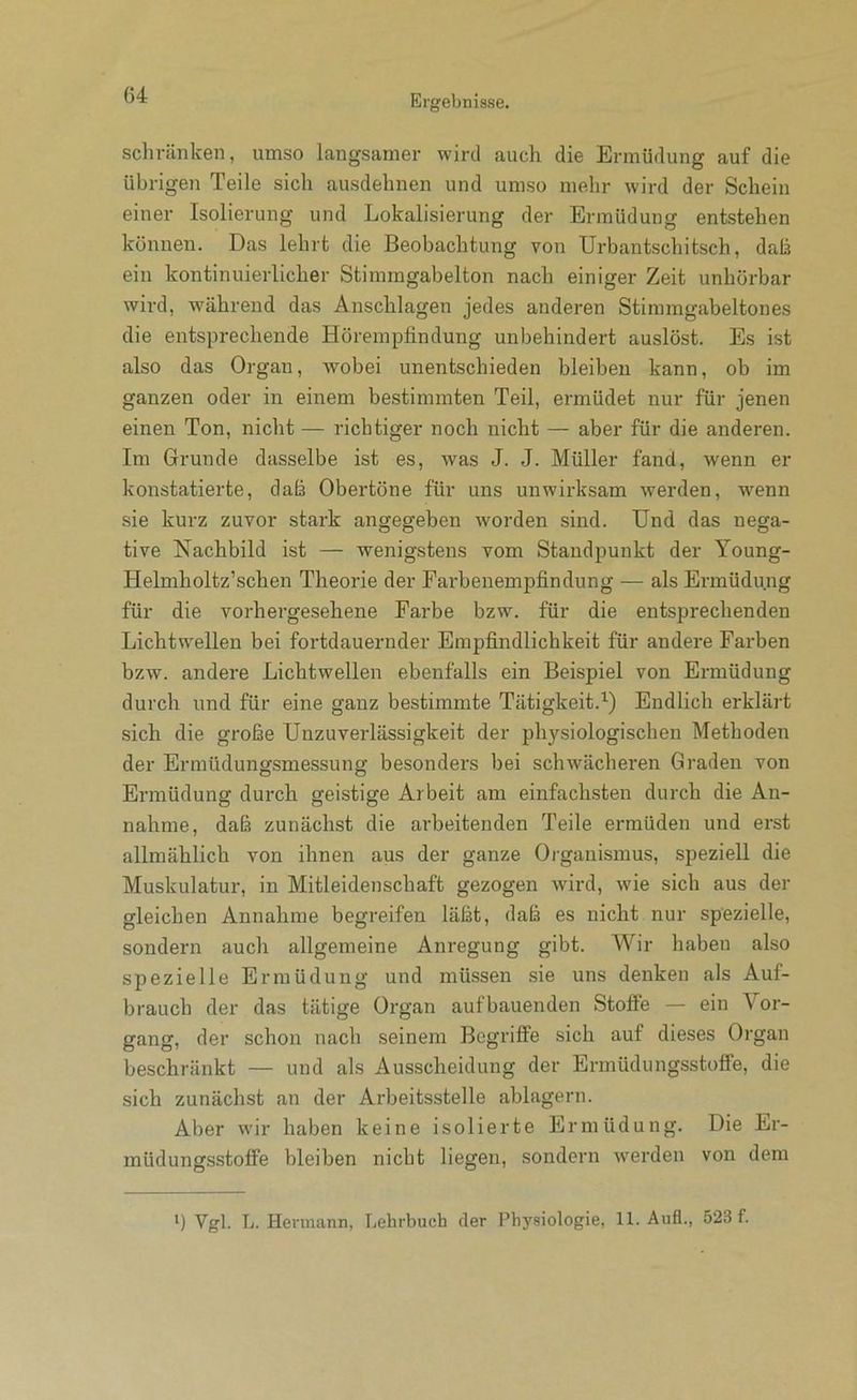 schränken, umso langsamer wird auch die Ermüdung auf die übrigen Teile sich ausdehnen und umso mehr wird der Schein einer Isolierung und Lokalisierung der Ermüdung entstehen können. Das lehrt die Beobachtung von TJrbantschitsch, daß ein kontinuierlicher Stimmgabelton nach einiger Zeit unhorbar wird, während das Anschlägen jedes anderen Stimmgabeltones die entsprechende Hörempfindung unbehindert auslöst. Es ist also das Organ, wobei unentschieden bleiben kann, ob im ganzen oder in einem bestimmten Teil, ermüdet nur für jenen einen Ton, nicht — richtiger noch nicht — aber für die anderen. Im Grunde dasselbe ist es, was J. J. Müller fand, wenn er konstatierte, dafi Obertöne für uns unwirksam werden, w'enn sie kurz zuvor stark angegeben worden sind. Und das nega- tive Nachbild ist — wenigstens vom Standpunkt der Young- Helmholtz’schen Theorie der Farbenempfindung — als Ermüdung für die vorhergesehene Farbe bzw. für die entsprechenden Lichtwellen bei fortdauernder Empfindlichkeit für andere Farben bzw. andere Lichtwellen ebenfalls ein Beispiel von Ermüdung durch und für eine ganz bestimmte Tätigkeit.^) Endlich erklärt sich die große Unzuverlässigkeit der physiologischen Methoden der Ermüdungsmessung besonders bei schwächeren Graden von Ermüdung durch geistige Arbeit am einfachsten durch die An- nahme, daß zunächst die arbeitenden Teile ermüden und erst allmählich von ihnen aus der ganze Organismus, speziell die Muskulatur, in Mitleidenschaft gezogen wird, wie sich aus der gleichen Annahme begreifen läßt, daß es nicht nur spezielle, sondern auch allgemeine Anregung gibt. Wir haben also spezielle Ermüdung und müssen sie uns denken als Auf- brauch der das tätige Organ aufbauenden Stofie — ein Vor- gang, der schon nach seinem Begriffe sich auf dieses Organ beschränkt — und als Ausscheidung der Ermüdungsstoffe, die sich zunächst an der Arbeitsstelle ablagern. Aber wir haben keine isolierte Ermüdung. Die Er- müdungsstoffe bleiben nicht liegen, sondern werden von dem *) Vgl. L. Hermann, Lehrbuch der Physiologie, 11. Aufl., 523 f.