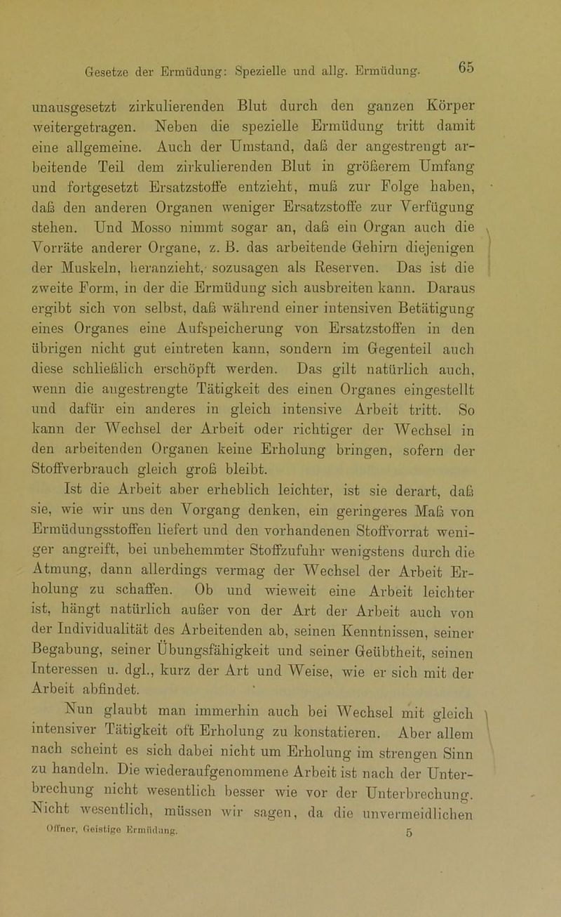 unausgesetzt zirkulierenden Blut durch den ganzen Körper weitergetragen. Neben die spezielle Ermüdung tritt damit eine allgemeine. Auch der Umstand, daß der angestrengt ar- beitende Teil dem zirkulierenden Blut in größerem Umfang und fortgesetzt Ersatzstoffe entzieht, muß zur Folge haben, daß den anderen Organen weniger Ersatzstoffe zur Verfügung stehen. Und Mosso nimmt sogar an, daß ein Organ auch die Vorräte anderer Organe, z. B. das arbeitende Gehirn diejenigen der Muskeln, heranzieht,- sozusagen als Reserven. Das ist die zweite Form, in der die Ermüdung sich ausbreiten kann. Daraus ergibt sich von selbst, daß während einer intensiven Betätigung eines Organes eine Aufspeicherung von Ersatzstojffen in den übrigen nicht gut eintreten kann, sondern im Gegenteil auch diese schließlich erschöpft werden. Das gilt natürlich auch, wenn die angestrengte Tätigkeit des einen Organes eingestellt und dafür ein anderes in gleich intensive Ai'beit tritt. So kann der Wechsel der Arbeit oder richtiger der Wechsel in den arbeitenden Organen keine Erholung bringen, sofern der Stoffverbrauch gleich groß bleibt. Ist die Arbeit aber erheblich leichter, ist sie derart, daß sie, wie wir uns den Vorgang denken, ein geringeres Maß von Ermüdungsstolfen liefert und den vorhandenen Stoffvorrat weni- ger angreift, bei unbehemrater StofiFzufuhr wenigstens durch die Atmung, dann allerdings vermag der Wechsel der Arbeit Er- holung zu schaffen. Ob und wieweit eine Arbeit leichter ist, hängt natürlich außer von der Art der Arbeit auch von der Individualität des Arbeitenden ab, seinen Kenntnissen, seiner Begabung, seiner Übungsfähigkeit und seiner Geübtheit, seinen Interessen u. dgl., kurz der Art und Weise, wie er sich mit der Arbeit abfindet. Nun glaubt man immerhin auch bei Wechsel rnit gleich intensiver Tätigkeit oft Erholung zu konstatieren. Aber allem nach scheint es sich dabei nicht um Erholung im strengen Sinn zu handeln. Die wiederaufgenommene Arbeit ist nach der Unter- brechung nicht wesentlich besser wie vor der Unterbrechung. Nicht wesentlich, müssen wir sagen, da die unvermeidlichen OfTner, fioistigo Ermiuljing. 5