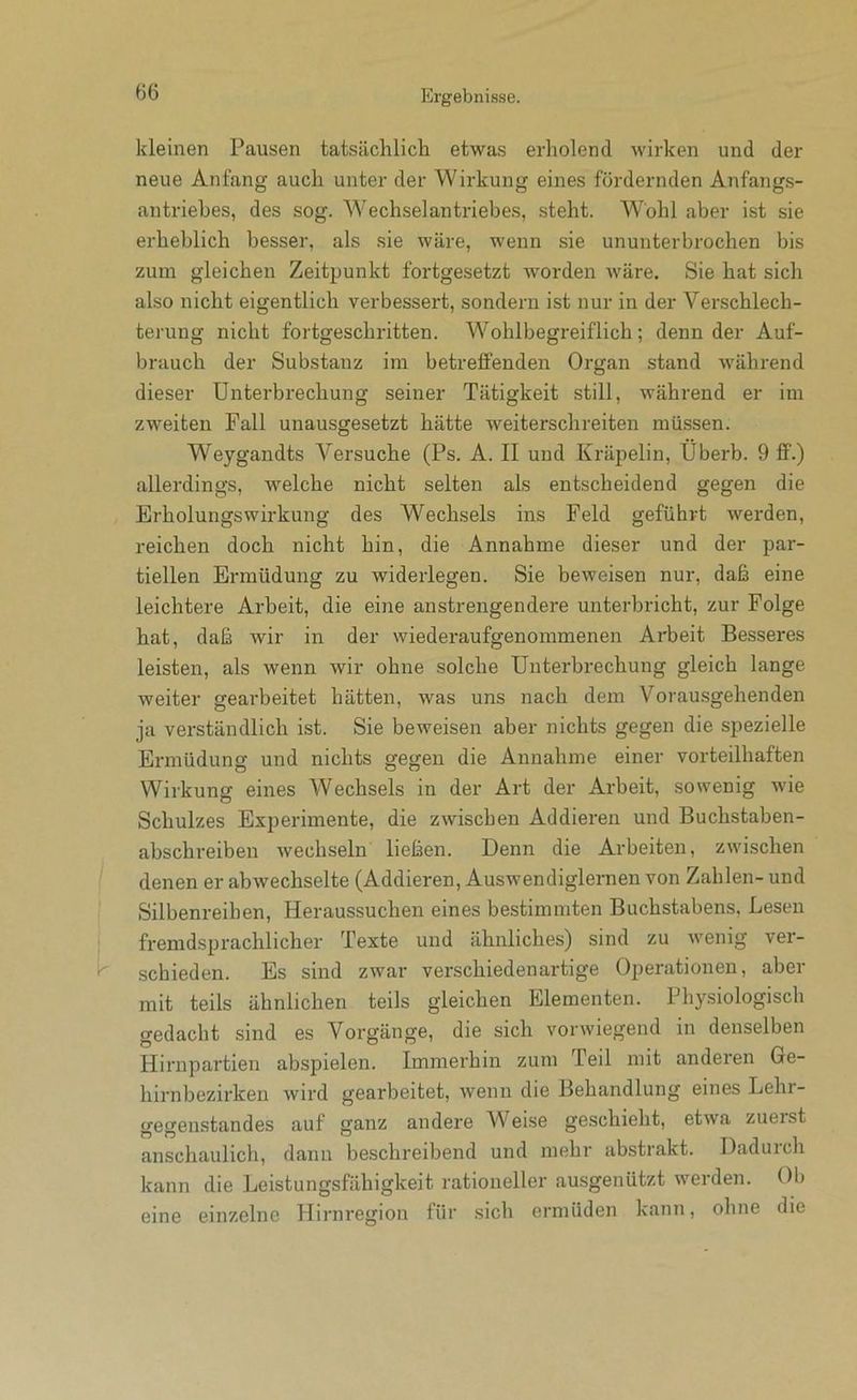 kleinen Pausen tatsächlich etwas erholend wirken und der neue Anfang auch unter der Wirkung eines fördernden Anfangs- antriebes, des sog. Wechselantriebes, steht. Wohl aber ist sie erheblich besser, als sie wäre, wenn sie ununterbrochen bis zum gleichen Zeitpunkt fortgesetzt worden wäre. Sie hat sich also nicht eigentlich verbessert, sondern ist nur in der Verschlech- terung nicht fortgeschritten. Wohlbegreiflich; denn der Auf- brauch der Substanz ini betreffenden Organ stand während dieser Unterbrechung seiner Tätigkeit still, während er im zweiten Fall unausgesetzt hätte weiterschreiten müssen. Weygandts Versuche (Ps. A. II und Kräpelin, Uberb. 9 ff.) allerdings, welche nicht selten als entscheidend gegen die Erholungswirkung des Wechsels ins Feld geführt werden, reichen doch nicht hin, die Annahme dieser und der par- tiellen Ermüdung zu widerlegen. Sie beweisen nur, daß eine leichtere Arbeit, die eine anstrengendere unterbricht, zur Folge hat, daß wir in der wiederaufgenommenen Arbeit Besseres leisten, als wenn wir ohne solche Unterbrechung gleich lange weiter gearbeitet hätten, was uns nach dem Vorausgehenden ja verständlich ist. Sie beweisen aber nichts gegen die spezielle Ermüdung und nichts gegen die Annahme einer vorteilhaften Wirkung eines Wechsels in der Art der Arbeit, sowenig wie Schutzes Experimente, die zwischen Addieren und Buchstaben- abschreiben wechseln ließen. Denn die Arbeiten, zwischen denen er abwechselte (Addieren, Auswendiglernen von Zahlen- und Silbenreihen, Heraussuchen eines bestimmten Buchstabens, Lesen fremdsprachlicher Texte und ähnliches) sind zu wenig ver- .schieden. Es sind zwar verschiedenartige Operationen, aber mit teils ähnlichen teils gleichen Elementen. Physiologisch gedacht sind es Vorgänge, die sich vorwiegend in denselben Hirnpartien abspielen. Immerhin zum Teil mit anderen Ge- hirnbezirken wird gearbeitet, Avenn die Behandlung eines Lehr- gegenstandes auf ganz andere Weise geschieht, etAva zuerst anschaulich, dann beschreibend und mehr abstrakt. Dadurch kann die Leistungsfähigkeit rationeller ausgenützt werden. Ob eine einzelne Hirnregion für sich ermüden kann, ohne die