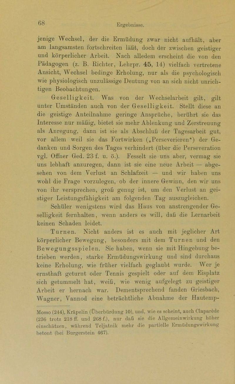 jenige Wechsel, der die Ermüdung zwar nicht auf'hält, aber am langsamsten fortschreiten läßt, doch der zwischen geistiger und körperlicher Arbeit. Nach alledem erscheint die von den Pädagogen (z. B. Richter, Lehrpr. 45, 14) vielfach vertretene Ansicht, Wechsel bedinge Erholung, nur als die psychologisch wie physiologisch unzulässige Deutung von an sich nicht unrich- tigen Beobachtungen. Geselligkeit. Was von der Wechselarbeit gilt, gilt unter Umständen auch von der Geselligkeit. Stellt diese an die geistige Anteilnahme geringe Ansprüche, berührt sie das Interesse nur mäßig, bietet sie mehr Ablenkung und Zerstreuung als Anregung, dann ist sie als Abschluß der Tagesarbeit gut, vor allem weil sie das Portwirken („Perseverieren“) der Ge- danken und Sorgen des Tages verhindert (über die Perseveration vgl. Offner Ged. 23 f. u. ö.). Fesselt sie uns aber, vermag sie uns lebhaft anzuregen, dann ist sie eine neue Arbeit — abge- sehen von dem Verlust an Schlafzeit — und wir haben uns wohl die Frage vorzulegen, ob der innere Gewinn, den wir uns von ihr versprechen, groß genug ist, um den Verlust au gei- stiger Leistungsfähigkeit am folgenden Tag auszugleichen. Schüler wenigstens wird das Haus von anstrengender Ge- selligkeit fernhalten, wenn anders es will, daß die Lernarbeit keinen Schaden leidet. Turnen. Nicht anders ist es auch mit jeglicher Art körperlicher Bewegung, besonders mit dem Turnen und den Bewegungsspielen. Sie haben, wenn sie mit Hingebung be- trieben werden, starke Ermüdungswirkung und sind durchaus keine Erholung, wie früher vielfach geglaubt wurde. Wer je ernsthaft geturnt oder Tennis gespielt oder auf dem Eisplatz sich getummelt hat, weiß, wie wenig aufgelegt zu geistiger Arbeit er hernach war. Dementsprechend fanden Griesbach, Wagner, Vannod eine beträchtliche Abnahme der Hautemp- Mosso (244), Kräpelin (Überbürdung 10), und, wie es scheint, auch Claparede (236 trotz 218 ff. und 268 f.), nur daß sie die Allgeineinwirkung höher cinschiitzen, während Teljatnik mehr die partielle Ernnidungswirkung betont (bei Burgerstein 467).
