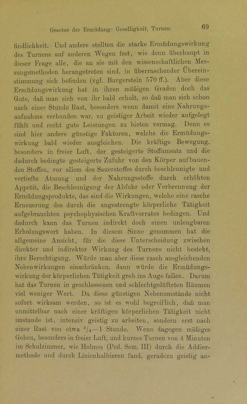 Gesetze der Ermüdung: Geselligkeit, Turnen. Endlichkeit. Und andere stellten die starke Ermüdungswirkung des Turnens auf anderen Wegen fest, wie denn überhaupt in dieser Frage alle, die an sie mit den wissenschaftlichen Mes- sungsmethoden herangetreten sind, in überraschender Überein- stimmung sich befinden (vgl. Burgerstein 570 fF.). Aber diese Ermüdungswirkung hat in ihren mäßigen Graden doch das Gute, daß man sich von ihr bald erholt, so daß man sich schon nach einer Stunde Rast, besonders wenn damit eine Nahrungs- aufnahme verbunden war, zu geistiger Arbeit wieder aufgelegt fühlt und recht gute Leistungen zu bieten vermag. Denn es sind hier andere gün.stige Faktoren, welche die Ermüdungs- wirkung bald wieder ausgleichen. Die kräftige Bewegung, besonders in freier Luft, der gesteigerte Stoffumsatz und die dadurch bedingte gesteigerte Zufuhr von den Körper aufbauen- den Stoffen, vor allem des Sauerstoffes durch beschleunigte und vertiefte Atmung und der Nahrungsstoffe durch erhöhten Appetit, die Beschleunigung der Abfuhr oder Verbrennung der Ermüdungsprodukte, das sind die Wirkungen, welche eine rasche Erneuerung des durch die angestrengte körperliche Tätigkeit aufgebrauchten psychophysischen Kraftvorrates bedingen. Und dadurch kann das Turnen indirekt doch einen unleugbaren Erholungswert haben. In diesem Sinne genommen hat die allgemeine Ansicht, für die diese Unterscheidung zwischen direkter und indirekter Wirkung des Turnens nicht besteht, ihre Berechtigung. Würde man aber diese rasch ausgleichenden Nebenwirkungen einschränken, dann würde die Ermüdungs- wirkung der körperlichen Tätigkeit grob ins Auge fallen. Darum hat das Turnen in geschlossenen und schlechtgelüfteten Räumen viel weniger Wert. Da diese günstigen Nebenumstände nicht sofort wirksam werden, so ist es wohl begreiflich, daß man unmittelbar nach einer kräftigen körperlichen Tätigkeit nicht imstande ist, intensiv geistig zu arbeiten, sondern erst nach einer Rast von etwa —1 Stunde. Wenn dagegen mäßiges Gehen, besonders in freier Luft, und kurzes Turnen von 4 Minuten im Schulzimmer, wie Holmes (Ped. Sem. III) durch die Addier- methode und durch Linienhalbiereu fand, geradezu geistig an-