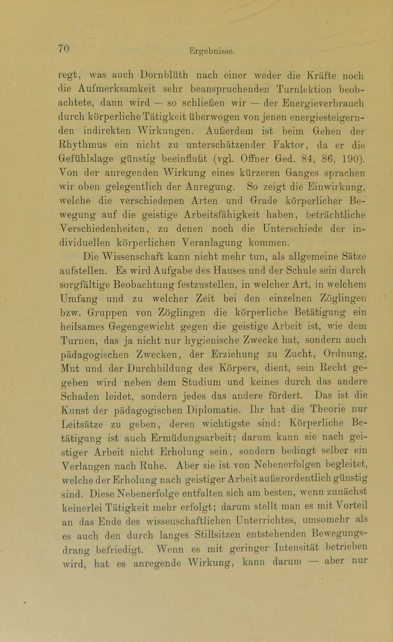 regt, was auch Dornblüth nach einer weder die Kräfte nocli die Aufmerksamkeit sehr beanspruchenden Turnlektion beob- achtete, dann wird — so schließen wir — der Energieverbrauch durch körperliche Tätigkeit überwogen von jenen energiesteigern- den indirekten Wirkungen. Außerdem ist beim Gehen der Rhythmus ein nicht zu unterschätzender Faktor, da er die Gefühlslage günstig beeinflußt (vgl. Offner Ged. 84, 86, 190). Von der anregenden AVirkung eines kürzeren Ganges sprachen wir oben gelegentlich der Anregung. So zeigt die Einwirkung, welche die verschiedenen Arten und Grade körperlicher Be- wegung auf die geistige Arbeitsfähigkeit haben, beträchtliche Verschiedenheiten, zu denen noch die Unterschiede der in- dividuellen körperlichen Veranlagung kommen. Die Wissenschaft kann nicht mehr tun, als allgemeine Sätze aufstellen. Es wird Aufgabe des Hauses und der Schule sein durch sorgfältige Beobachtung festzustellen, in welcher Art, in welchem Umfang und zu welcher Zeit bei den einzelnen Zöglingen bzw. Gruppen von Zöglingen die körperliche Betätigung ein heilsames Gegengewicht gegen die geistige Arbeit ist, wie dem Turnen, das ja nicht nur hygienische Zwecke hat, sondern auch pädagogischen Zwecken, der Erziehung zu Zucht, Ordnung, Mut und der Durchbildung des Körpers, dient, sein Recht ge- geben wird neben dem Studium und keines durch das andere Schaden leidet, sondern jedes das andere fördert. Das ist die Kunst der pädagogischen Diplomatie. Ihr hat die Theorie nur Leitsätze zu geben, deren wichtigste sind: Körperliche Be- tätigung ist auch Ermüdungsarbeit; darum kann sie nach gei- stiger Arbeit nicht Erholung sein, sondern bedingt selber ein Verlangen nach Ruhe. Aber sie ist von Nebenerfolgen begleitet, welche der Erholung nach geistiger Arbeit außerordentlich günstig sind. Diese Nebenerfolge entfalten sich am besten, wenn zunächst keinerlei Tätigkeit mehr erfolgt; darum stellt man es mit Vorteil an das Ende des wissenschaftliclien Unterrichtes, umsomehr als es auch den durch langes Stillsitzen entstehenden Bewegungs- drang befriedigt. Wenn es mit geringer Intensität betrieben wird, hat es am’egende AVirkung, kann darum aber nur