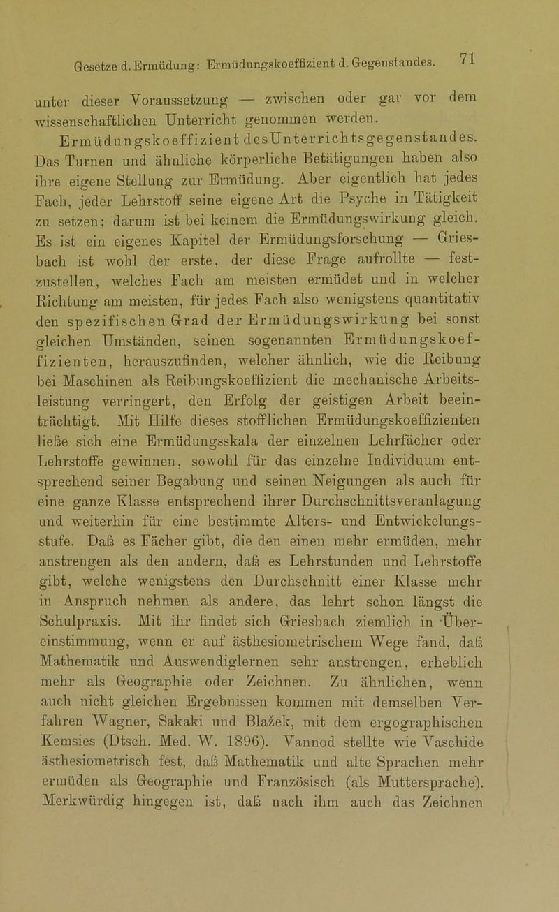 Gesetze d. Ermüdung: Erinüdungskoeffizient d. Gegenstandes. unter dieser Voraussetzung — zwischen oder gar vor dem wissenschaftlichen Unterricht genommen werden. Ermüdungskoeffizient desUnterrichtsgegenstandes. Das Turnen und ähnliche körperliche Betätigungen haben also ihre eigene Stellung zur Ermüdung. Aber eigentlich hat jedes Fach, jeder Lehrstoff seine eigene Art die Psyche in Tätigkeit zu setzen; darum ist bei keinem die Ermüdungswirkung gleich. Es ist ein eigenes Kapitel der Ermüdungsforschung — Gries- bach ist wohl der erste, der diese Frage aufrollte — fest- zustellen, welches Fach am meisten ermüdet und in welcher Richtung am meisten, für jedes Fach also wenigstens quantitativ den spezifischen Grad der Ermüdungswirkung bei sonst gleichen Umständen, seinen sogenannten Ermüdungskoef- fizienten, herauszufinden, welcher ähnlich, wie die Reibung bei Maschinen als Reibungskoeffizient die mechanische Arbeits- leistung verringert, den Erfolg der geistigen Arbeit beein- trächtigt. Mit Hilfe dieses stofflichen Ermüdungskoeffizienten ließe sich eine Ermüduiigsskala der einzelnen Lehrfächer oder Lehrstoffe gewinnen, sowohl für das einzelne Individuum ent- sprechend seiner Begabung und seinen Neigungen als auch für eine ganze Klasse entsprechend ihrer Durchschnittsveranlagung und weiterhin für eine bestimmte Alters- und Entwickelungs- stufe. Daß es Fächer gibt, die den einen mehr ermüden, mehr anstrengen als den andern, daß es Lehrstunden und Lehrstoffe gibt, welche wenigstens den Durchschnitt einer Klasse mehr in Anspruch nehmen als andere, das lehrt schon längst die Schulpraxis. Mit ihr findet sich Griesbach ziemlich in Über- einstimmung, wenn er auf ästhesiometrischem Wege fand, daß Mathematik und Auswendiglernen sehr anstrengen, erheblich mehr als Geographie oder Zeichnen. Zu ähnlichen, wenn auch nicht gleichen Ergebnissen koipmen mit demselben Ver- fahren Wagner, Sakaki und Blazek, mit dem ergograjjhischen Kemsies (Dtsch. Med. W. 1896). Vannod stellte wie Vaschide ästhesiometrisch fest, daß Mathematik und alte Sprachen mehr ermüden als Geographie und Französisch (als Muttersprache). Merkwürdig hingegen ist, daß nach ihm auch das Zeichnen