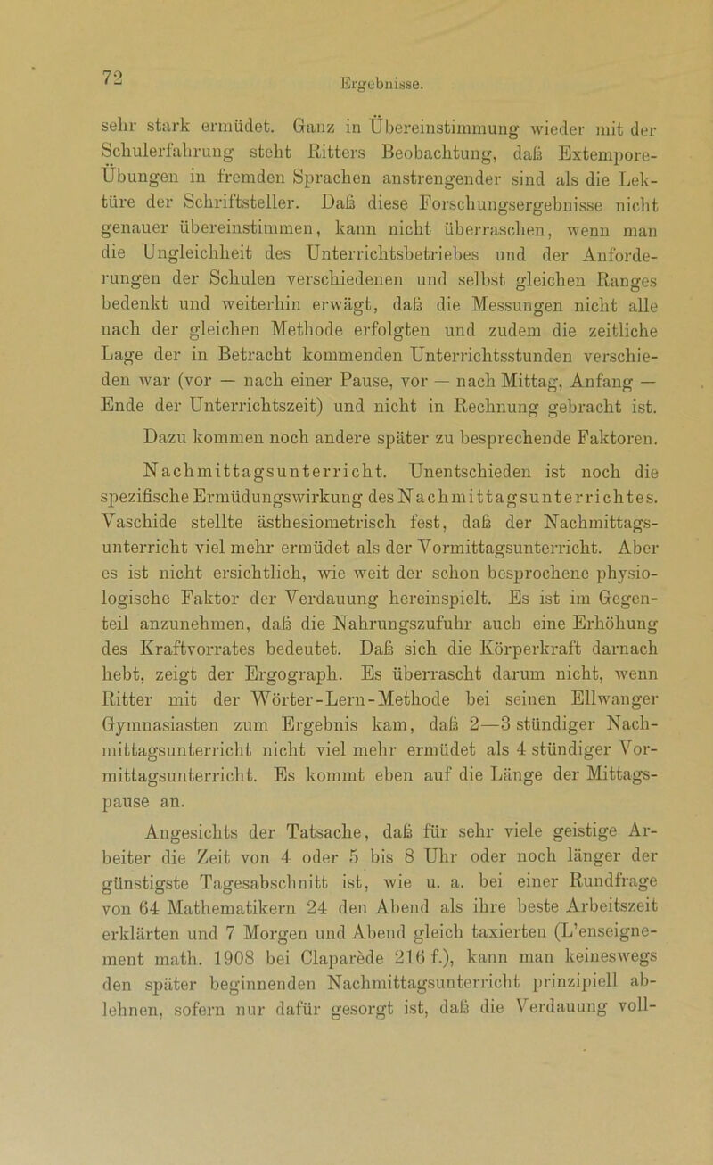 sein- stark ermüdet. Ganz in Übereinstimmung wieder mit der Scliulerlalirung steht Ritters Beobachtung, dati Extempore- Übungen in fremden Sprachen anstrengender sind als die Lek- türe der Schriftsteller. Daß diese Forschungsergebnisse nicht genauer übereinstimmen, kann nicht überraschen, wenn man die Ungleichheit des Unterrichtsbetriebes und der Anforde- rungen der Schulen verschiedenen und selbst gleichen Ranges bedenkt und weiterhin erwägt, daß die Messungen nicht alle nach der gleichen Methode erfolgten und zudem die zeitliche Lage der in Betracht kommenden Unterrichtsstunden verschie- den war (vor — nach einer Pause, vor — nach Mittag, Anfang — Ende der Unterrichtszeit) und nicht in Rechnung gebracht ist. Dazu kommen noch andere später zu besprechende Faktoren. Nachmittagsunterricht. Unentschieden ist noch die spezifische Ermüdungswirkung des Nachmittagsunterrichtes. Vaschide stellte ästhesiometrisch fest, daß der Nachmittags- unterricht viel mehr ermüdet als der Vormittagsunterricht. Aber es ist nicht ersichtlich, Avie weit der schon besprochene physio- logische Faktor der Verdauung hereinspielt. Es ist iiu Gegen- teil anzunehmen, daß die Nahrungszufuhr auch eine Erhöhung des Kraftvorrates bedeutet. Daß sich die Körperkraft darnach hebt, zeigt der Ergograph. Es überrascht darum nicht, wenn Ritter mit der Wörter-Lern-Methode bei seinen Ellw'anger Gymnasiasten zum Ergebnis kam, daß 2—3 stündiger Nach- mittagsunterricht nicht viel mehr ermüdet als 4 stündiger Vor- mittagsunterricht. Es kommt eben auf die Länge der Mittags- pause an. Angesichts der Tatsache, daß für sehr viele geistige Ar- beiter die Zeit von 4 oder 5 bis 8 Uhr oder noch länger der günstigste Tagesabschnitt ist, wie u. a. bei einer Rundfrage von 64 Mathematikern 24 den Abend als ihre beste Arbeitszeit erklärten und 7 Morgen und Abend gleich taxierten (L’enseigne- ment math. 1908 bei Claparede 216 f.), kann man keineswegs den später beginnenden Nachmittagsunterricht prinzipiell ab- lehnen, sofern nur dafür gesorgt ist, daß die Verdauung voll-