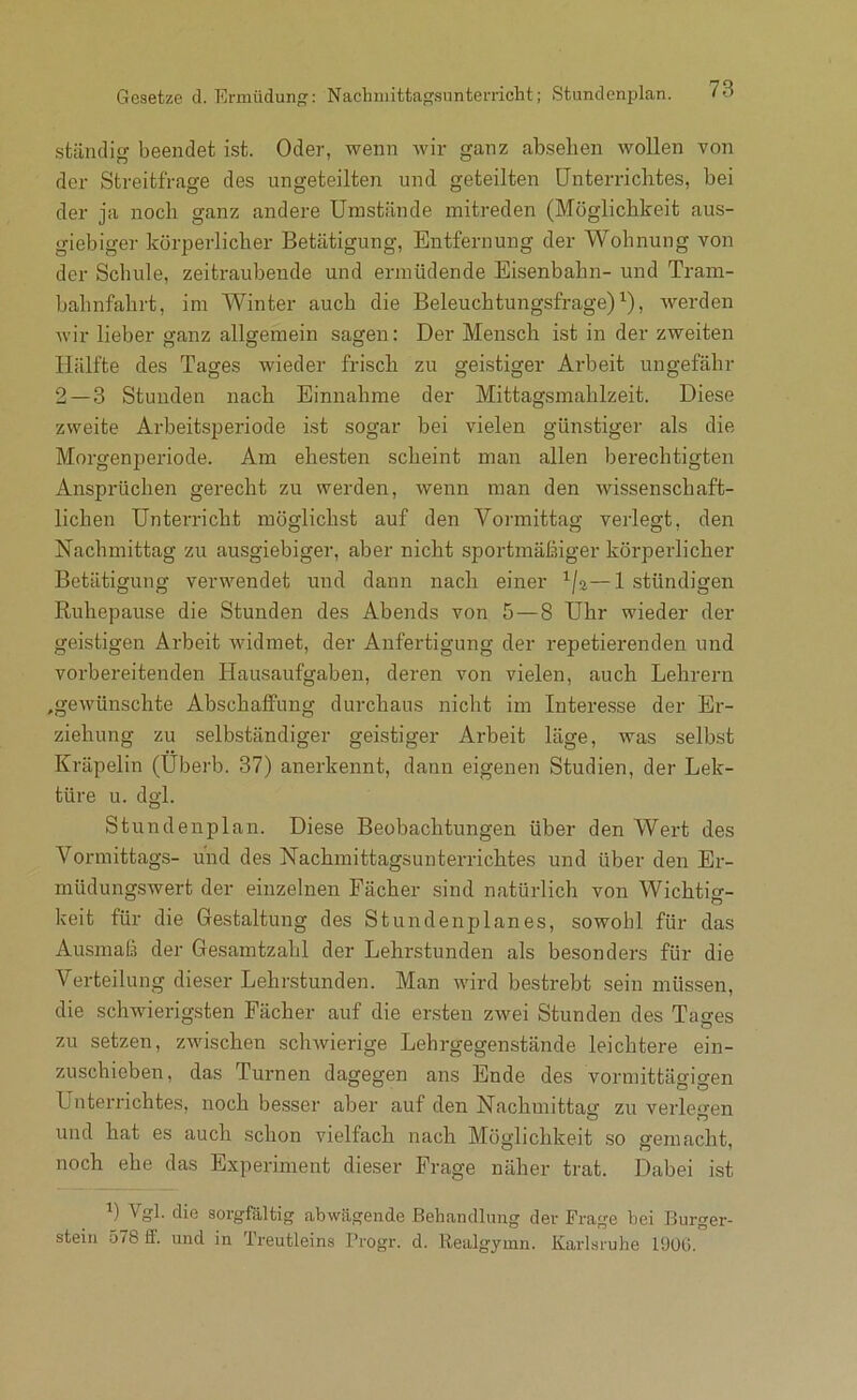 Gesetze d. Ermüdun: Nachniittagsunterricht; Stundenplan. ständig beendet ist. Oder, wenn wir ganz abselien wollen von der Streitfrage des ungeteilten und geteilten Unterrichtes, bei der ja noch ganz andere Umstände mitreden (Möglichkeit aus- giebiger körperlicher Betätigung, Entfernung der Wohnung von der Schule, zeitraubende und ermüdende Eisenbahn- und Tram- bahnfahrt, im Winter auch die Beleuchtungsfrage) ^), werden wir lieber ganz allgemein sagen: Der Mensch ist in der zweiten Hälfte des Tages wieder frisch zu geistiger Arbeit ungefähr 2—3 Stunden nach Einnahme der Mittagsmahlzeit. Diese zweite Arbeitspezdode ist sogar bei vielen günstiger als die Morgenpeidode. Am ehesten scheint man allen bez’echtigten Ansprüchen gerecht zu werden, wenn izzan den wissenschaft- lichen Unterricht möglichst auf den Vormittag veidegt, den Nachmittag zu ausgiebiger, aber nicht sportmäßiger körperlicher Betätigung verwendet und dann nach einer —1 ständigen Ruhepause die Stunden des Abends von 5—8 Uhr wieder der geistigen Arbeit widmet, der Anfertigung der repetiei-enden und vorbereitenden Hausaufgaben, deren von vielen, auch Lehrern ,gewünschte Abschaffung dui-chaus nicht im Intei-e.sse der Ein- ziehung zu selbständiger geistiger Arbeit läge, was selbst Kräpelin (Ubei-b. 37) anerkennt, dann eigenen Studien, der Lek- türe u. dgl. Stundenplan. Diese Beobachtungen über den Wei't des Vormittags- und des Nachmittagsunterrichtes und über den Er- müdungswert der einzelnen Fächer sind natürlich von Wichtig- keit für die Gestaltung des Stundenplanes, sowohl für das Ausmaß der Gesamtzahl der Lehrstunden als besonders für die Verteilung dieser Lehrstunden. Man wird bestrebt sein müssen, die schwierigsten Fächer auf die ersten zwei Stunden des Tages zu setzen, zwischen schwierige Lehrgegenstände leichtere ein- zuschieben, das Tui'nen dagegen ans Ende des vormittägigen UnteiTichtes, noch besser aber auf den Nachmittag zu veidegen und hat es auch .schon vielfach nach Möglichkeit so gemacht, noch ehe das Experiment dieser Frage näher trat. Dabei ist ) ^ob äie sorgfältig abwägeiide Behandlung der Fi'age bei Burger- steiii 578 ff. und in Treutleins I’rogr. d. Realgymn. Karlsruhe 1900.