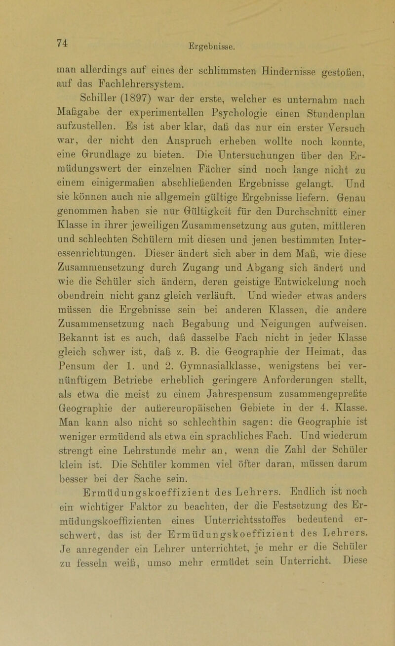 inan allerding.s auf eines der schlimmsten Hindernisse gestoßen, auf das Fachlehrersystem. Schiller (1897) war der erste, welcher es unternahm nach Maßgabe der experimentellen Psychologie einen Stundenplan aufzustellen. Es ist aber klar, daß das nur ein erster Versuch war, der nicht den Anspruch erheben wollte noch konnte, eine Grundlage zu bieten. Die Untersuchungen über den Er- müdungswert der einzelnen Fächer sind noch lange nicht zu einem einigermaßen abschließenden Ergebnisse gelangt. Und sie können auch nie allgemein gültige Ergebnisse liefern. Genau genommen haben sie nur Gültigkeit für den Durchschnitt einer Klasse in ihrer jeweiligen Zusammensetzung aus guten, mittleren und schlechten Schülern mit diesen und jenen bestimmten Inter- e.ssenrichtungen. Dieser ändert sich aber in dem Maß, wie diese Zusammensetzung durch Zugang und Abgang sich ändert und wie die Schüler sich ändern, deren geistige Entwickelung noch obendrein nicht ganz gleich verläuft. Und wieder etwas anders müssen die Ergebnisse sein bei anderen Klassen, die andere Zusammensetzung nach Begabung und Neigungen aufwefsen. Bekannt ist es auch, daß dasselbe Fach nicht in jeder Klasse gleich schwer ist, daß z. B. die Geographie der Heimat, das Pensum der 1. und 2. Gymnasialklasse, wenigstens bei ver- nünftigem Betriebe erheblich geringere Anforderungen stellt, als etwa die meist zu einem Jahrespensum zusammengepreßte Geographie der außereuropäischen Gebiete in der 4. Klasse. Man kann also nicht so schlechthin sagen: die Geograjihie ist weniger ermüdend als etwa ein sprachliches Fach. Und wiederum strengt eine Lehrstunde mehr an, wenn die Zahl der Schüler klein ist. Die Schüler kommen viel öfter daran, müssen darum besser bei der Sache sein. Ermüdungskoeffizient des Lehrers. Endlich ist noch ein wichtiger Faktor zu beachten, der die Festsetzung des Er- müdungskoeffizienten eines Unterrichtsstoffes bedeutend er- schwert, das ist der Ermüdungskoeffizient des Lelirers. Je anregender ein Lehrer unterrichtet, je mehr er die Schüler zu fesseln weiß, umso mehr ermüdet sein Unterricht. Diese