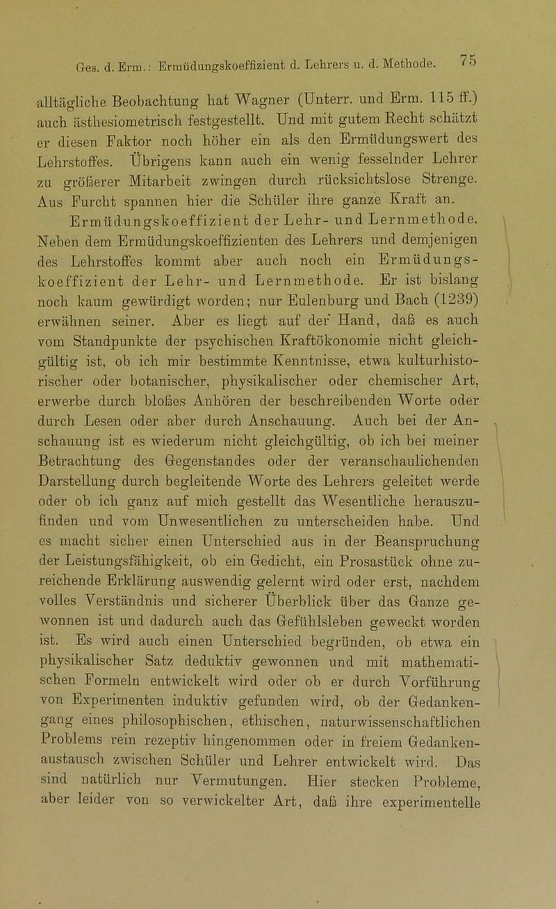 Ges. d. Erm.: Erniüdungskoeffizient d. Lchrens u. d. Methode. ' & allUlgliche Beobachtung hat Wagner (Unterr. und Erm. 115 tf.) auch ästhesiometrisch festgestellt. Und mit gutem Recht schätzt er diesen Faktor noch höher ein als den Ermüdungswert des Lehrstoffes. Übrigens kann auch ein wenig fesselnder Lehrer zu größerer Mitarbeit zwingen durch rücksichtslose Strenge. Aus Furcht spannen hier die Schüler ihre ganze Kraft an. Ermüdungskoeffizient der Lehr- und Lernmethode. Neben dem Ermüdungskoeffizienten des Lehrers und demjenigen des Lehrstoffes kommt aber auch noch ein Ermüdungs- koeffizient der Lehr- und Lernmethode. Er ist bislang noch kaum gewürdigt worden; nur Eulenburg und Bach (1239) erwähnen seiner. Aber es liegt auf der Hand, daß es auch vom Standpunkte der psychischen Kraftökonomie nicht gleich- gültig ist, ob ich mir bestimmte Kenntnisse, etwa kulturhisto- rischer oder botanischer, physikalischer oder chemischer Art, erwerbe durch bloßes Anhören der beschreibenden Worte oder durch Lesen oder aber durch Anschauung. Auch bei der An- schauung ist es wiederum nicht gleichgültig, ob ich bei meiner Betrachtung des Gegenstandes oder der veranschaulichenden Darstellung durch begleitende Worte des Lehrers geleitet werde oder ob ich ganz auf mich gestellt das Wesentliche herauszu- finden und vom Unwesentlichen zu unterscheiden habe. Und es macht sicher einen Unterschied aus in der Beanspruchung der Leistungsfähigkeit, ob ein Gedicht, ein Prosastück ohne zu- reichende Erklärung auswendig geleimt wird oder erst, nachdem volles Verständnis und sicherer Überblick über das Ganze ge- wonnen ist und dadurch auch das Gefühlsleben geweckt worden ist. Es wird auch einen Unterschied begründen, ob etwa ein physikalischer Satz deduktiv gewonnen und mit mathemati- schen Formeln entwickelt wird oder ob er durch Vorführung von Experimenten induktiv gefunden wird, ob der Gedanken- gang eines philosophischen, ethischen, naturwissenschaftlichen Problems rein rezeptiv hingenommen oder in freiem Gedanken- austausch zwischen Schüler und Lehrer entwickelt wird. Das sind natürlich nur Vermutungen. Hier stecken Probleme, aber leider von so verwickelter Art, daß ihre experimentelle