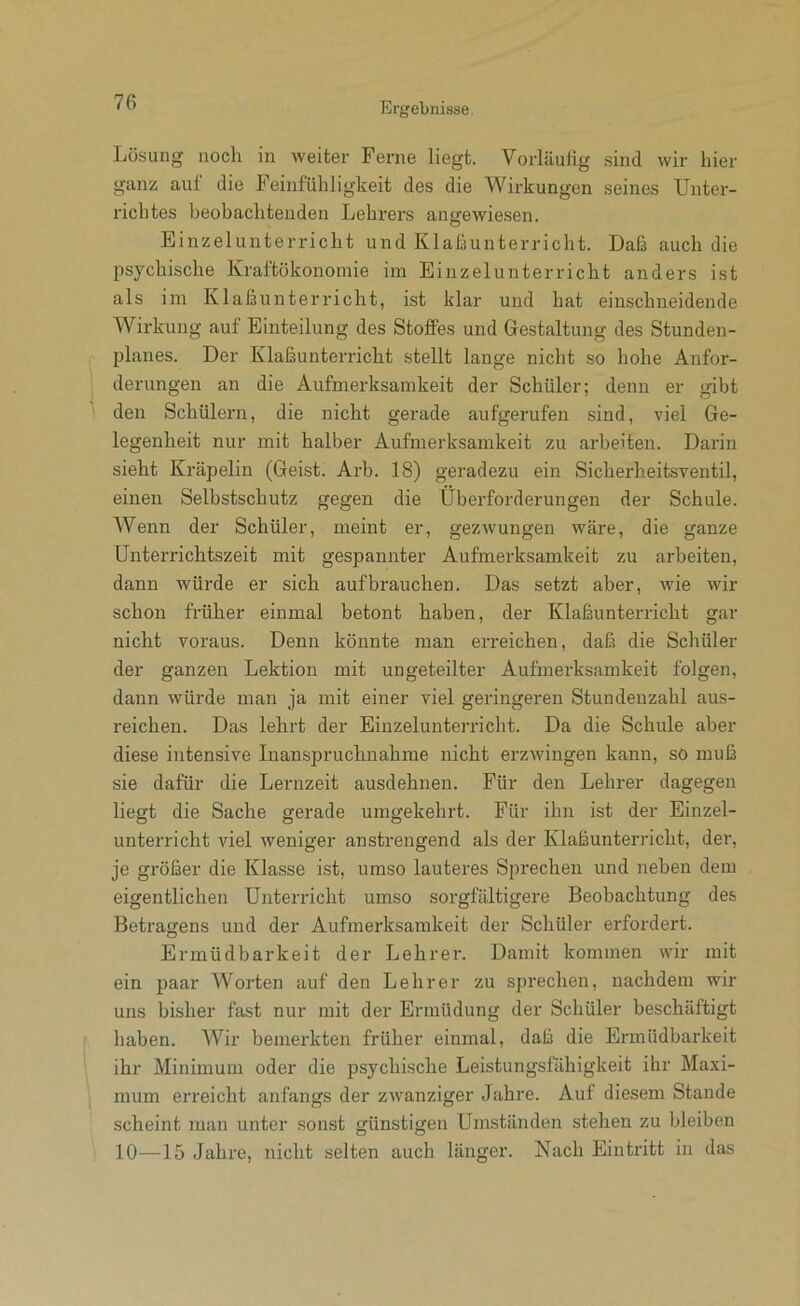 Lösung noch in weiter Ferne liegt. Vorläufig sind wir hier ganz auf die Feinfühligkeit des die Wirkungen seines Unter- richtes beobachtenden Lehrers angewiesen. Einzelunterricht und Klafiunterricht. Daß auch die psychische Kraftökonomie im Einzelunterricht anders ist als im Klaßunterricht, ist klar und hat einschneidende Wirkung auf Einteilung des Stoffes und Gestaltung des Stunden- planes. Der Klaßunterricht stellt lange nicht so hohe Anfor- derungen an die Aufmerksamkeit der Schüler; denn er gibt den Schülern, die nicht gerade aufgerufen sind, viel Ge- legenheit nur mit halber Aufmerksamkeit zu arbeiten. Darin sieht Kräpelin (Geist. Arb. 18) geradezu ein Sicherheitsventil, einen Selbstschutz gegen die Überforderungen der Schule. Wenn der Schüler, meint er, gezwungen wäre, die ganze Unterrichtszeit mit gespannter Aufmerksamkeit zu arbeiten, dann würde er sich auf brauchen. Das setzt aber, Avie Avir schon früher einmal betont haben, der Klaßunterricht gar nicht voraus. Denn könnte man erreichen, daß die Schüler der ganzen Lektion mit ungeteilter Aufmerksamkeit folgen, dann Avürde man ja mit einer viel geringeren Stundenzahl aus- reichen. Das lehrt der Einzelunterricht. Da die Schule aber diese intensive Inanspruchnahme nicht erzAvingen kann, so muß sie dafür die Lernzeit ausdehnen. Für den Lehrer dagegen liegt die Sache gerade umgekehrt. Für ihn ist der Einzel- unterricht viel Aveniger anstrengend als der Klaßunterricht, der, je größer die Klasse ist, umso lauteres Sprechen und neben dem eigentlichen Unterricht umso sorgfältigere Beobachtung des Betragens und der Aufmerksamkeit der Schüler erfordert. Ermüdbarkeit der Lehrer. Damit kommen AAur mit ein paar Worten auf den Lehrer zu sprechen, nachdem wir uns bisher fast nur mit der Ermüdung der Schüler beschäftigt haben. Wir bemerkten früher einmal, daß die Ermüdbarkeit ihr Minimum oder die psychische Leistungsfähigkeit ihr Maxi- mum erreicht anfangs der zAvanziger Jahre. Auf diesem Stande scheint man unter sonst günstigen Umständen stehen zu bleiben 10—15 Jahre, nicht selten auch länger. Nach Eintritt in das