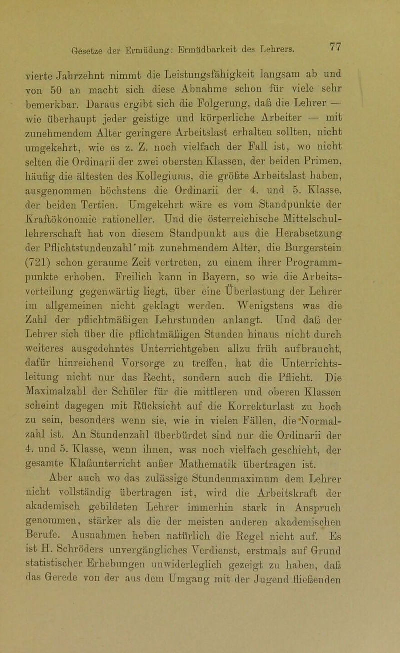 Gesetze der Ermüdung; Ermüdbarkeit des Lehrers. vierte Jahrzelint nimmt die Leistungsfähigkeit Langsam ab und von 50 an macht sich diese Abnahme schon für viele sehr bemerkbar. Daraus ergibt sich die Folgerung, daß die Lehrer — wie überhaupt jeder geistige und körperliche Arbeiter — mit zunehmendem Alter geringere Arbeitslast erhalten sollten, nicht umgekehrt, wie es z. Z. noch vielfach der Fall ist, wo nicht selten die Ordinarii der zwei obersten Klassen, der beiden Primen, häufig die ältesten des Kollegiums, die größte Arbeitslast haben, ausgenommen höchstens die Ordinarii der 4. und 5. Klasse, der beiden Tertien. Umgekehrt wäre es vom Standpunkte der Kraftökonomie rationeller. Und die österreichische Mittelschul- lehrerschaft hat von diesem Standpunkt aus die Herabsetzung der Pflichtstundenzahr mit zunehmendem Alter, die Burgerstein (721) schon geraume Zeit vertreten, zu einem ihrer Programm- punkte erhoben. Freilich kann in Bayern, so wie die Arbeits- verteilung gegenwärtig liegt, über eine Überlastung der Lehrer im allgemeinen nicht geklagt werden. Wenigstens was die Zahl der pflichtmäßigen Lehrstunden anlangt. Und daß der Lehrer sich über die pflichtmäßigen Stunden hinaus nicht durch weiteres ausgedehntes Unterrichtgeben allzu früh aufbraucht, dafür hinreichend Vorsoi-ge zu treffen, hat die Unterrichts- leitung nicht nur das Recht, sondern auch die Pflicht. Die Maximalzahl der Schüler für die mittleren und oberen Klassen scheint dagegen mit Rücksicht auf die Korrekturlast zu hoch zu sein, besonders wenn sie, wie in vielen Fällen, die’Normal- zahl ist. An Stundenzahl überbürdet sind nur die Ordinarii der 4. und 5. Klasse, wenn ihnen, was noch vielfach geschieht, der gesamte Klaßunterricht außer Mathematik übertragen ist. Aber auch wo das zulässige Stundenmaximum dem Lehrer nicht vollständig übertragen ist, wird die Arbeiiskraft der akademisch gebildeten Lehrer immerhin stark in Anspruch genommen, stärker als die der meisten anderen akademischen Berufe. Ausnahmen heben natürlich die Regel nicht auf. Es ist H. Schröders unvergängliches Verdienst, erstmals auf Grund statistischer Erhebungen unwiderleglich gezeigt zu haben, daß das Gerede von der aus dem Umgang mit der Jugend fließenden