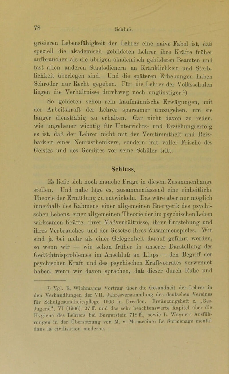 größeren Lebensfähigkeit der Lehrer eine naive Fabel ist, daß speziell die akademisch gebildeten Lehrer ihre Kräfte früher aufbrauchen als die übrigen akademisch gebildeten Beamten und fast allen anderen Staatsdienern an Kränklichkeit und Sterb- lichkeit überlegen sind. Und die .späteren Erhebungen hal)en Schröder nur Recht gegeben. Für die Lehrer der Volk.sschulen liegen die Verhältnisse durchweg noch ungünstiger.^) So gebieten schon rein kaufmännische Erwägungen, mit der Arbeitskraft der Lehrer sparsamer umzugehen, um sie länger dienstfähig zu erhalten. Gar nicht davon zu reden, wie ungeheuer wichtig für Unterrichts- und Erziehungserfolg es ist, daß der Lehrer nicht mit der Verstimmtheit und Reiz- barkeit eines Neurasthenikers, sondern mit voller Frische des Geistes und des Gemütes vor seine Schüler tritt. Schluss, Es ließe sich noch manche Frage in diesem Zusammenhänge .stellen. Und nahe läge es, zusammenfassend eine einheitliche Theorie der Ermüdung zu entwickeln. Das wäre aber nur möglich innerhalb des Rahmens einer allgemeinen Energetik des psychi- schen Lebens, einer allgemeinen Theorie der im psychischen Leben wirksamen Kräfte, ihrer Maßverhältnisse, ihrer Entstehung und ihres Verbrauches und der Gesetze ihres Zusammenspieles. Wir sind ja 'bei mehr als einer Gelegenheit darauf geführt worden, so wenn wir — wie schon früher in unserer Darstellung des Gedächtnisproblemes im Anschluß an Lipps — den Begriff der psychischen Kraft und des psychischen Kraftvorrates verwendet haben, wenn wir davon sprachen, daß dieser durch Ruhe und ') Vgl. R. Wichmanns Vortrag über die Gesundheit der Lehrer in den Verhandlungen der VII. Jahresversammlung des deutschen Vereines für Schulgesundheitspüege 190G in Dresden. Ergilnzungsheft z. ,Ges. Jugend“, VI (190C), 27 ff. und das sehr beachtenswerte Kapitel über die Hygiene des Lehrers bei Burgerstein 718 ff., sowie L. Wagners Ausfüh- rungen in der Übersetzung von M. v. Manaceine: Le Surnienage mental dans la civilisation moderne.