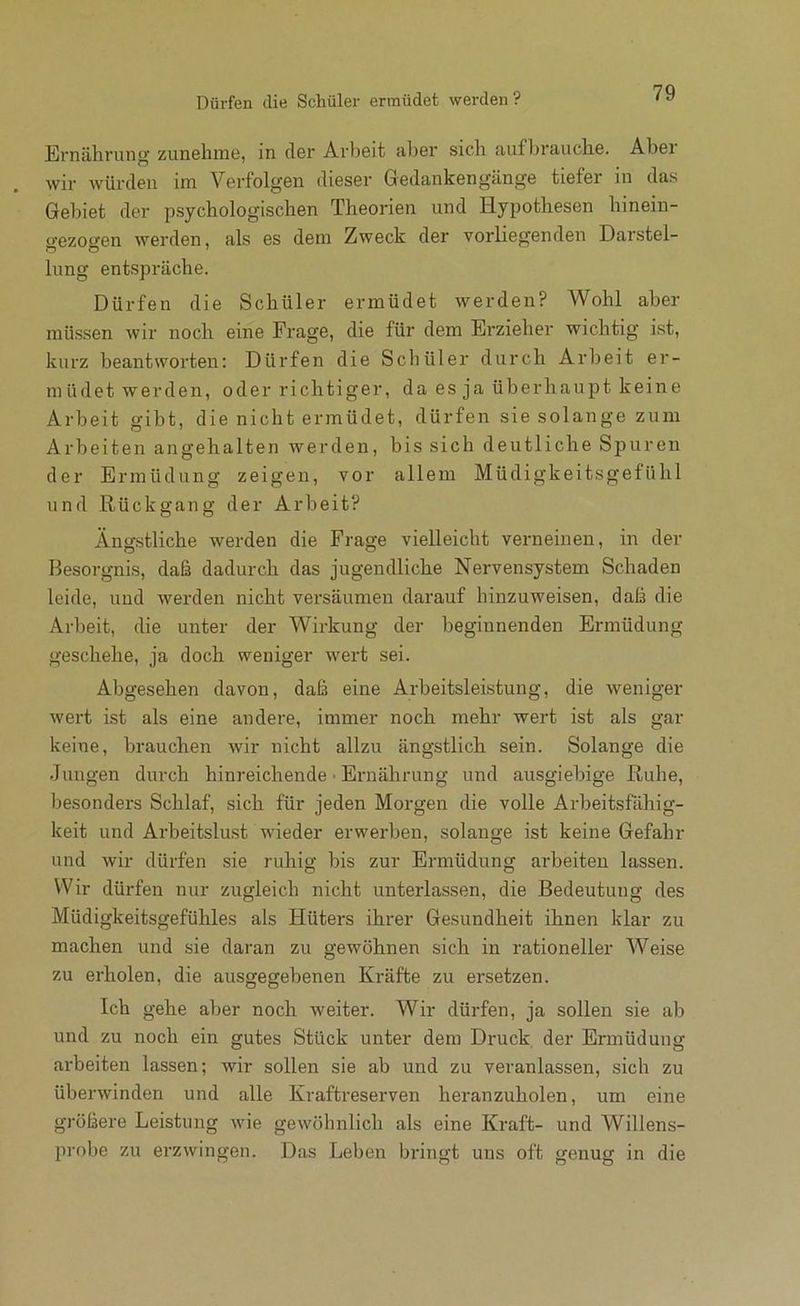 Ernährung’ zunehine, in (1gi’ Arlieit aber sich aufhraiiche. Abei wir würden im Verfolgen dieser Gedankengänge tiefer in das Gebiet der psychologischen Theorien und Hypothesen hinein- o’ezoo'en werden, als es dem Zweck der vorliegenden Darstel- hing entspräche. Dürfen die Schüler ermüdet werden? Wohl aber müssen wir noch eine Frage, die für dem Erzieher wichtig i.st, kurz beantworten: Dürfen die Scliüler durch Arbeit er- müdet werden, oder richtiger, da es ja überhaupt keine Arbeit gibt, die nicht ermüdet, dürfen sie solange zum Arbeiten angehalten werden, bis sich deutliche Spuren der Ermüdung zeigen, vor allem Müdigkeitsgefühl und Rückgang der Arbeit? Ängstliche werden die Frage vielleicht verneinen, in der Besorgnis, daß dadurch das jugendliche Nervensystem Schaden leide, und werden nicht versäumen darauf hinzuweisen, daß die Arbeit, die unter der Wirkung der beginnenden Ermüdung geschehe, ja doch weniger wert sei. Abgesehen davon, daß eine Arbeitsleistung, die weniger wert ist als eine andere, immer noch mehr wert ist als gar keine, brauchen wir nicht allzu ängstlich sein. Solange die Jungen durch hinreichende • Ernährung und ausgiebige Ruhe, besonders Schlaf, sich für jeden Morgen die volle Arbeitsfähig- keit und Arbeitslust wieder erwerben, solange ist keine Gefahr und wir dürfen sie ruhig bis zur Ermüdung arbeiten lassen. Wir dürfen nur zugleich nicht unterlassen, die Bedeutung des Müdigkeitsgefühles als Hüters ihrer Gesundheit ihnen klar zu machen und sie daran zu gewöhnen sich in rationeller Weise zu erholen, die ausgegebenen Kräfte zu ersetzen. Ich gehe aber noch weiter. Wir dürfen, ja sollen sie ab und zu noch ein gutes Stück unter dem Druck der Ermüdung arbeiten lassen; wir sollen sie ab und zu veranlassen, sich zu überwinden und alle Kraftreserven heranzuholen, um eine größere Leistung wie gewöhnlich als eine Kraft- und Willens- probe zu erzwingen. Das Leben bringt uns oft genug in die