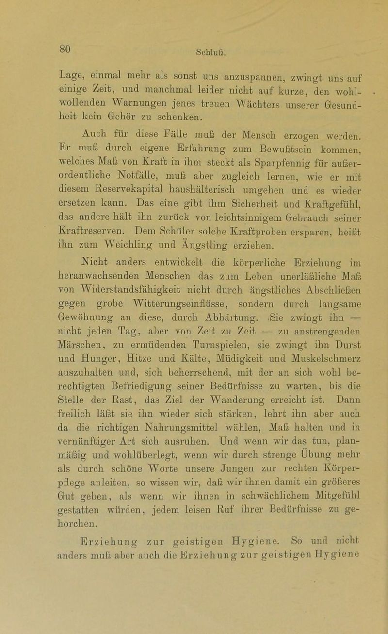 Lage, einmal mehr als sonst uns anzuspannen, zwingt uns auf einige Zeit, und manchmal leider nicht auf kurze, den wohl- Avollenden Warnungen jenes treuen Wächters unserer Gesund- heit kein Gehör zu schenken. Auch für diese Fälle muß der Mensch erzogen werden. Lr muß durch eigene Erfahrung zum Bewußtsein kommen, welches Maß von Kraft in ihm steckt als SpariMennig für außer- ordentliche Notfälle, muß aber zugleich lernen, wie er mit diesem Reservekapital haushälteidsch umgehen und es wieder ersetzen kann. Das eine gibt ihm Sicherheit und Kraftgefühl, das andere hält ihn zurück von leichtsinnigem Gebrauch seiner Kraftreserven. Dem Schüler solche Kraftproben ersparen, heißt ihn zum Weichling und Ängstling erziehen. Nicht anders entwickelt die körperliche Erziehung im heranwachsenden Menschen das zum Leben unerläßliche Maß von Widerstandsfähigkeit nicht durch ängstliches Abschließen gegen grobe Witterungseinflüsse, sondern durch langsame Gewöhnung an diese, durch Abhärtung. Sie zwingt ihn — nicht jeden Tag, aber von Zeit zu Zeit — zu anstrengenden Märschen, zu ermüdenden Turnspielen, sie zwingt ihn Durst und Hunger, Hitze und Kälte, Müdigkeit und Muskelschmerz auszuhalten und, sich beherrschend, mit der an sich wohl be- rechtigten Befriedigung seiner Bedürfnisse zu warten, bis die Stelle der Rast, das Ziel der Wanderung erreicht ist. Dann freilich läßt sie ihn wieder sich stärken, lehrt ihn aber auch da die richtigen Nahrungsmittel wählen. Maß halten und in vernünftiger Art sich ausruhen. Und wenn wir das tun, plan- mäßig und wohlüberlegt, wenn wir durch strenge Übung mehr als durch schöne Worte unsere Jungen zur rechten Körpei'- pflege anleiten, so wissen wir, daß wir ihnen damit ein größeres Gut geben, als wenn wir ihnen in schwächlichem Mitgefühl gestatten würden, jedem leisen Ruf ihrer Bedürfnisse zu ge- horchen. Erziehung zur geistigen Hygiene. So und nicht anders muß aber auch die Erziehung zur geistigen Hygiene