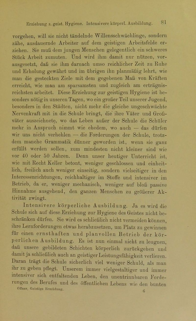 Erziehung z. geist. Hygiene. Intensivere körperl. Ausbildung. Vorgehen, will sie nicht tändelnde Willensschwächlinge, sondern zähe, ausdauernde Arbeiter auf dem geistigen Arbeitsfelde er- ziehen. Sie muß dem jungen Menschen gelegentlich ein schweres Stück Arbeit zumuten. Und wird ibm damit nur nützen, vor- ausgesetzt, daß sie ihm darnach umso reichlicher Zeit zu Ruhe und Erholung gewährt und im übrigen ihn planmäßig lehrt, wie man die gesteckten Ziele mit dem gegebenen Maß von Kräften erreicht, wie man am sparsamsten und zugleich am erträgnis- reichsten arbeitet. Diese Erziehung zur geistigen Hygiene ist be- sonders nötig in unseren Tagen, wo ein großer Teil unserer Jugend, besonders in den Städten, nicht mehr die gleiche ungescliAvächte Nervenkraft mit in die Schule bringt, die ihre Väter und Groß- väter auszeichnete, wo das Leben außer der Schule die Schüler mehr in Anspruch nimmt wie ehedem, wo auch — das dürfen wir uns nicht verhehlen — die Forderungen der Schule, trotz- dem manche Grammatik dünner geworden ist, wenn sie ganz erfüllt werden sollen, zum mindesten nicht kleiner sind wie vor 40 oder 50 Jahren. Denn unser heutiger Unterricht ist, Avie mit Recht Keller betont, weniger geschlossen und einheit- lich, freilich auch weniger einseitig, sondern vielseitiger in den Intere-ssenrichtungen, reichhaltiger im Stoffe und intensiver im Betrieb, da er, weniger mechanisch, weniger auf bloß passive Hinnahme ausgehend, den ganzen Menschen zu größerer Ak- tivität zwingt. Intensivere körperliche Ausbildung. Ja es wird die Schule sich auf diese Erziehung zur Hygiene des Geistes nicht be- schränken dürfen. Sie wird es schließlich nicht vermeiden können, ihre Lernforderungen etwas herabzusetzen, um Platz zu geAAunnen für einen ernsthaften und planvollen Betrieb der kör- perlichen Ausbildung. Es bst nun einmal nicht zu leugnen, daß unsere gebildeten Schichten körperlich zurückgeben und damit ja schließlich auch an geistiger Leistungsfähigkeit verlieren. Daran trägt die Schule sicherlich viel weniger Schuld, als man ihr zu geben pflegt. Unserem immer vielgestaltiger und immer intensivei sich entfaltenden Leben, den unentrinnbaren Forde- 1 ungen des Berufes und des öffentlichen Lebens wie den bunten Offner, Ooistigo Krniüdmig. ,,