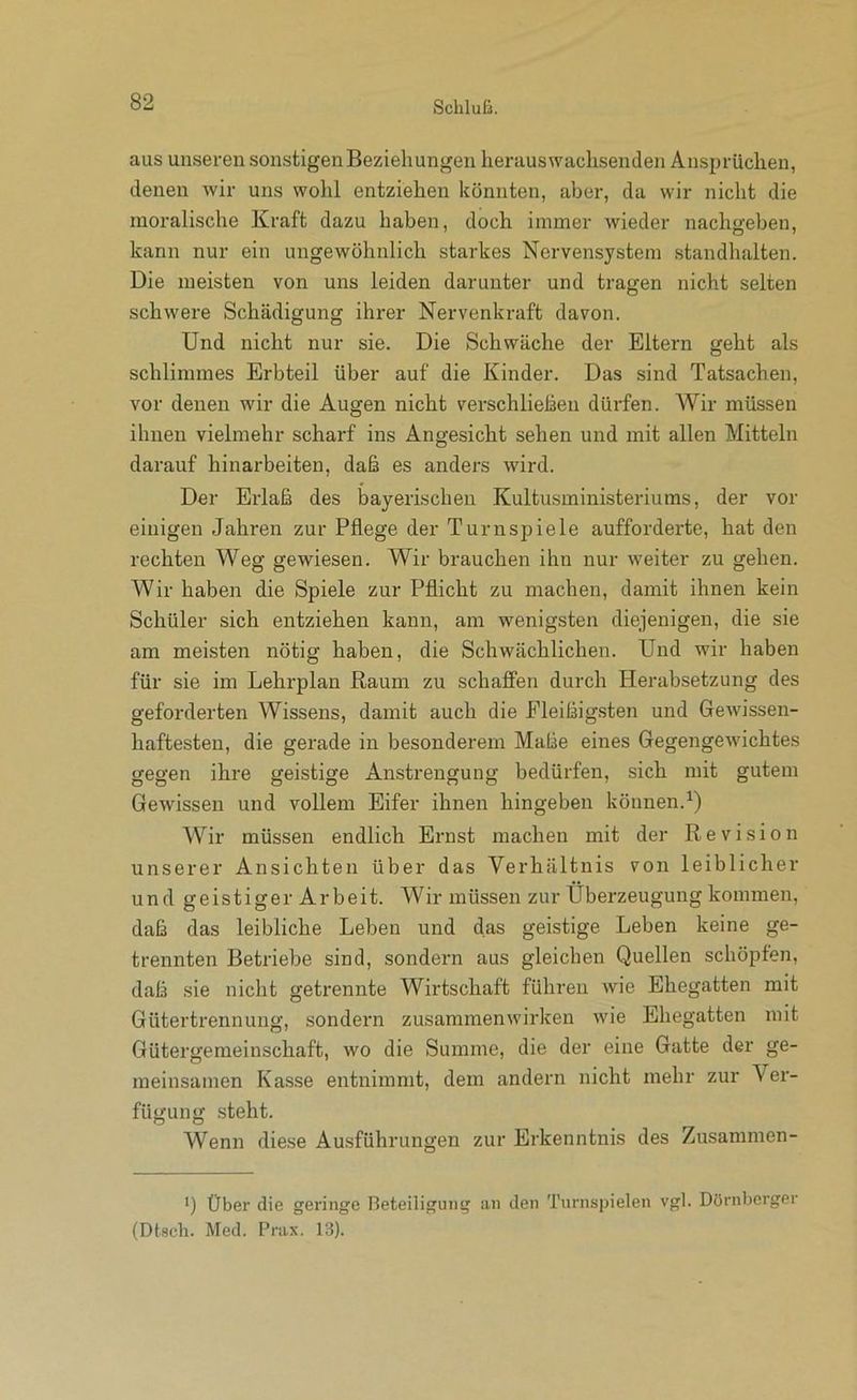 aus unseren sonstigenBezieliungen herauswaclisenden Ansprüchen, denen wir uns wohl entziehen könnten, aber, da wir nicht die moralische Kraft dazu haben, doch immer wieder nachgeben, kann nur ein ungewöhnlich starkes Nervensystem standhalten. Die meisten von uns leiden darunter und tragen nicht selten schwere Schädigung ihrer Nervenkraft davon. Und nicht nur sie. Die Schwäche der Eltern geht als schlimmes Erbteil über auf die Kinder. Das sind Tatsachen, vor denen wir die Augen nicht verschließen dürfen. Wir müssen ihnen vielmehr scharf ins Angesicht sehen und mit allen Mitteln darauf hinarbeiten, daß es anders wird. Der Erlaß des bayerischen Kultusministeriums, der vor einigen Jahren zur Pflege der Turnspiele aufforderte, hat den rechten Weg gewiesen. Wir brauchen ihn nur weiter zu gehen. Wir haben die Spiele zur Pflicht zu machen, damit ihnen kein Schüler sich entziehen kann, am wenigsten diejenigen, die sie am meisten nötig haben, die Schwächlichen. Und wir haben für sie im Lehrplan Raum zu schaffen durch Herabsetzung des geforderten Wissens, damit auch die Fleißigsten und Gewissen- haftesten, die gerade in besonderem Maße eines Gegengewichtes gegen ihre geistige Anstrengung bedürfen, sich mit gutem Gewissen und vollem Eifer ihnen hingeben können.^) Wir müssen endlich Ernst machen mit der Revision unserer Ansichten über das Verhältnis von leiblicher und geistiger Arbeit. Wir müssen zur Überzeugung kommen, daß das leibliche Leben und das geistige Leben keine ge- trennten Betriebe sind, sondern aus gleichen Quellen schöpfen, daß sie nicht getrennte Wirtschaft führen wie Ehegatten mit Gütertrennung, sondern Zusammenwirken wie Ehegatten mit Gütergemeinschaft, wo die Summe, die der eine Gatte der ge- meinsamen Kasse entnimmt, dem andern nicht mehr zur Ver- fügung steht. Wenn diese Ausführungen zur Erkenntnis des Zusaramen- ’) Über die geringe Beteiligung an den Turnspielen vgl. Dörnbcrger (Dtscli. Med. Prax. 13).