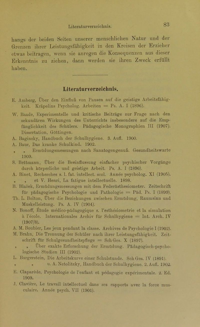 liangs der beiden Seiten unserer menschlichen Natur und der Grenzen ihrer Leistungsfähigkeit in den Kreisen der Erzieher etwas beitragen, wenn sie anregen die Konsequenzen aus dieser Erkenntnis zu ziehen, dann werden sie ihren Zweck erfüllt haben. Literaturverzeichnis. E. Amberg, Über den Einfluß von Pausen auf die geistige Arbeitsfiihig- keit. Kräpelins Psycholog. Arbeiten = Ps. A. I (1896). W. Baade, Experimentelle und kritische Beiträge zur Frage nach den sekundären Wirkungen des Unterrichts insbesondere auf die Emp- fänglichkeit des Schülers. Pädagogische Monographien III (1907). Dissertation, Göttingen. A. Baginsky, Handbuch der Schulhygiene. 3. Aufl. 1900. A. Baur, Das kranke Schulkind. 1902. , „ Ermüdungsmessungen nach Sanatogengenuß. Gesundheitswarte 1909. S. Bettmann, Über die Beeinflussung einfacher psychischer Vorgänge durch körperliche und geistige Arbeit. Ps. A. I (1896). A. Binet, Recherehes s. 1. fat. intellect. scol. Annee psycholog. XI (190.')). „ „ et V. Henri, La fatigue intellectuelle. 1898. B. Blazek, Ermüdungsmessungen mit dem Federästhesiometer. Zeitschrift für pädagogische Psychologie und Pathologie = Päd. Ps. I (1899). Th. L. Bolton, Über die Beziehungen zwischen Ermüdung, Raumsinn und Muskelleistung. Ps. A. IV (1904). N. Bonotf, fitude medico-pädagogique s. l’esthesiometrie et la Simulation ä l'ecole. Internationales Ai-chiv für Schulhygiene = Int. Arch. IV (1907/8). A. M. Boubier, Les jeux pendant la classe. Archives de Psychologie I (1902). M. Brahn, Die Trennung der Schüler nach ihrer Leistungsfähigkeit. Zeit- schrift für Schulgesundheitspflege = Sch Ges. X (1897). , , Über exakte Erforschung der Ermüdung. Pädagogisch-psycho- logische Studien Hl (1902). L. Burgerstein, Die Arbeitskurve einer Schulstunde. Sch Ges. IV (1891). „ , u. A. Netolitzky, Handbuch der Schulhygiene. 2. Aufl. 1902. E. Claparede, Psychologie de l’enfant et pedagogie experimentale. 2. Ed. 1909. .1. Claviere, Le travail intellectuel dans ses rapports avec la force mus- culaire. Annee psych. VII (1901).