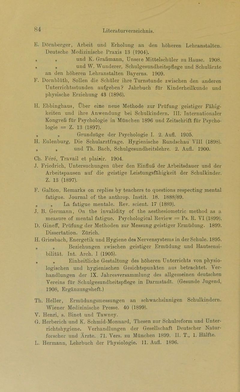 E. Dörnl)crser, Arbeit und Erholung an den höheren Lehranstalten. Deutsche Medizinische Praxis 13 (1904), „ , und K. Graßmann, Unsere Mittelschüler zu Hause. 1908. , „ und W. Wunderer, Schulgesundheitspflege und Schulärzte an den höheren Lehranstalten Bayerns. 1909. F. Dornblüth, Sollen die Schüler ihre Turnstunde zwischen den anderen Unterrichtsstunden aufgeben? Jahrbuch für Kinderheilkunde und physische Erziehung 43 (1896). H. Ebbinghaus, Über eine neue Methode zur Prüfung geistiger Fähig- keiten und ihre Anwendung bei Schulkindern, III. Internationaler Kongreß für Psychologie in München 1896 und Zeitschrift für Psycho- logie = Z. 13 (1897). „ „ Grundzüge der Psychologie I. 2. Aufl. 1905. H. Eulenburg, Die Schularztfrage. Hygienische Rundschau VIII (1898). , „ und Th. Bach, Schulgesundheitslehre. 2. Aufl. 1900. Ch. Fere, Travail et plaisir. 1904. J. Friedrich, Untersuchungen über den Einfluß der Arbeitsdauer und der Arbeitspausen auf die geistige Leistungsfähigkeit der Schulkinder. Z. 13 (1897). F. Galton, Remarks on replies by teachers to questions respecting mental fatigue. Journal of the anthrop. Instit. 18. 1888/89. „ , La fatigue mentale. Rev. scient. 17 (1889). J. B. Germann, On the invalidity of the aesthesiometric method ,as a measure of mental fatigue. Psychological Review = Ps. R. VI (1899). D. Gineff, Prüfung der Methoden zur Messung geistiger Ermüdung. 1899. Dissertation. Zürich. H. Griesbach, Energetik und Hygiene des Nervensystems in der Schule. 1895. , „ Beziehungen zwischen geistiger Ermüdung und Hautsensi- bilität. Int. Arch. I (1905). , „ Einheitliche Gestaltung des höheren Unterrichts von physio- logischen und hygienischen Gesichtspunkten aus betrachtet. Ver- handlungen der IX. Jahresversammlung des allgemeinen deutschen Vereins für Schulgesundheitspflege in Darmstadt. (Gesunde Jugend, 1908, Ergänzungsheft.) Th. Heller, Ermüdungsmessungen an schwachsinnigen Schulkindern. Wiener Medizinische Presse. 40 (1899). V. Henri, s. Binet und Tawney. G. Herberich und K. Schmid-Monnard, Thesen zur Schulreform und Unter- richtshygiene. Verhandlungen der Gesellschaft Deutscher Natur- forscher und Ärzte. 71. Vers, zu München 1899. II. T., 1. Hälfte. L. Hermann, Lehrbuch der Physiologie. 11. Aufl. 1896.