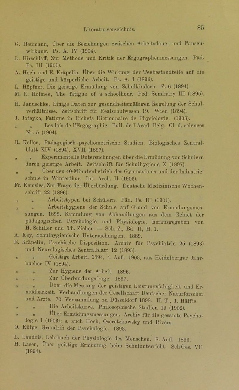 G. Heümann, iJber die Beziehungen zwischen Arbeitsdauer und Pausen- wirkung. Ps. A. IV (1904). L. Hirschlaff, Zur Methode und Kritik der Ergographenmessungen. Päd- Ps. III (1901). A. Hoch und E. Kräpelin, Über die Wirkung der Teebestandteile auf die geistige und körperliche Arbeit. Ps. A. 1 (1896). L. Hopfner, Die geistige Ermüdung von Schulkindern. Z. 6 (1894). M. E. Holmes, The fatigue of a schoolhour. Ped. Seminary III (1895). H. Januschke, Einige Daten zur gesundheitsmäßigen Regelung der Schul- verhältnisse. Zeitschrift für Realschulwesen 19. Wien (1894). J. Joteyko, Fatigue in Richets Dictionnaire de Physiologie. (1903). , , Les lois de l’Ergographie. Bull, de l’Acad. Belg. CI. d. Sciences Nr. 5 (1904). R. Keller, Pädagogisch-psychometrische Studien. Biologisches Zentral- blatt XIV (1894), XVII (1897). , , Experimentelle Untersuchungen über die Ermüdung von Schülern durch geistige Arbeit. Zeitschrift für Schulhygiene X (1897). „ „ Uber den 40-Minutenbetrieb des Gymnasiums und der Industrie schule in Winterthur. Int. Arch. II (1906). Fr. Kemsies, Zur Frage der Überbürdung. Deutsche Medizinische Wochen- schrift 22 (1896). , , Arbeitstypen bei Schülern. Päd. Ps. III (1901). „ „ Arbeitshygiene der Schule auf Grund von Ermüdungsmes- sungen. 1898. Sammlung von Abhandlungen aus dem Gebiet der pädagogischen Psychologie und Physiologie, herausgegeben von H. Schiller und Th. Ziehen = Sch.-Z., Bd. II, H. 1. A. Key, Schulhygienische Untersuchungen. 1889. E. Kräpelin, Psychische Disposition. Archiv für Psychiatrie 25 (1893) und Neurologisches Zentralblatt 12 (1893). , , Geistige Arbeit. 1894, 4. Aufl. 1903, aus Heidelberger Jahr- bücher IV (1894). , , Zur Hygiene der Arbeit. 1896. n , Zur Überbürdungsfrage. 1897. n , Über die Messung der geistigen Leistungsfähigkeit und Er- müdbarkeit. Verhandlungen der Gesellschaft Deutscher Naturforscher und Ärzte. 70. Versammlung zu Düsseldorf 1898. II. T., 1. Hälfte. , , Die Arbeitskurve. Philosophische Studien 19 (1902). ^ „ Uber Ermüdungsmessungen. Archiv für die gesamte Psycho- logie I (1903); s. auch Hoch, Oseretzkowsky und Rivers. 0. Külpe, Grundriß der P,sychologie. 1893. L. Landois, Lehrbuch der Physiologie des Menschen. 8. Aufl. 1893. H. Laser, Über geistige Ermüdung beim Schulunterricht. Sch Ges VII (1894).