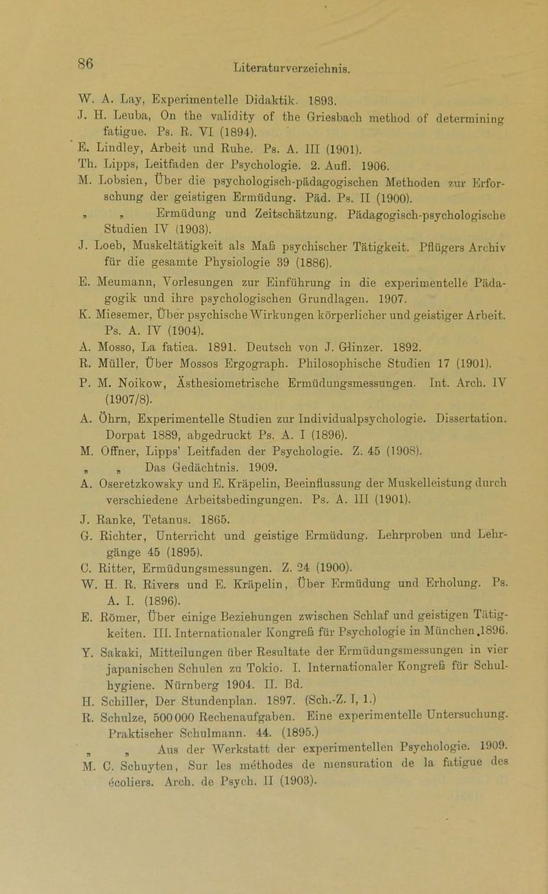 W. A. Lay, Experimentelle Didaktik. 1893. J. H. Leuba, On the validity of the Griesbach method of deterraining fatigue. Ps. R. VI (1894). E. Lindley, Arbeit und Ruhe. Ps. A. III (1901). Th. Lipps, Leitfaden der Psychologie. 2. Aufl. 1906. M. Lobsien, Über die psychologisch-pädagogischen Methoden zur Erfor- schung der geistigen Ermüdung. Päd. Ps. II (1900). „ , Ermüdung und Zeitschätzung. Pädagogisch-psychologische Studien IV (1903). J. Loeb, Muskeltätigkeit als Maß psychischer Tätigkeit. Pflügers Archiv für die gesamte Physiologie 39 (1886). E. Meumann, Vorlesungen zur Einführung in die experimentelle Päda- gogik und ihre psychologischen Grundlagen. 1907. K. Miesemer, Über psychische Wirkungen körperlicher und geistiger Arbeit. Ps. A. IV (1904). A. Mosso, La fatica. 1891. Deutsch von J. Glinzer. 1892. R. Müller, Über Mossos Ergograph. Philosophische Studien 17 (1901). P. M. Noikow, Ästhesiometrische Ermüdungsmessungen. Int. Arch. IV (1907/8). A. Öhrn, Experimentelle Studien zur Individualpsychologie. Dissertation. Dorpat 1889, abgedruckt Ps. A. I (1896). M. Offner, Lipps’ Leitfaden der Psychologie. Z. 45 (1908). „ „ Das Gedächtnis. 1909. A. Oseretzkowsky und E. Kräpelin, Beeinflussung der Muskelleistung durch verschiedene Arbeitsbedingungen. Ps. A. 111 (1901). J. Ranke, Tetanus. 1865. G. Richter, Unterricht und geistige Ermüdung. Lehrproben und Lehr- gänge 45 (1895). C. Ritter, Ermüdungsmessungen. Z. 24 (1900). W. H. R. Rivers und E. Kräpelin, Über Ermüdung und Erholung. Ps. A. I. (1896). E. Römer, Über einige Beziehungen zwischen Schlaf und geistigen Tätig- keiten. III. Internationaler Kongreß für Psychologie in München ,1896. Y. Sakaki, Mitteilungen über Resultate der Ermüdungsmessungen in vier japanischen Schulen zu Tokio. I. Internationaler Kongreß für Schul- hygiene. Nürnberg 1904. II. Bd. II. Schiller, Der Stundenplan. 1897. (Sch.-Z. I, 1.) R. Schulze, 500000 Rechenaufgaben. Eine experimentelle Untersuchung. Praktischer Schulmann. 44. (1895.) „ , Aus der Werkstatt der experimentellen Psychologie. 1909. M. C. Schuyten, Sur les methodes de mensuration de la fatigue des ecoliers. Arch. de Psych. II (1903).