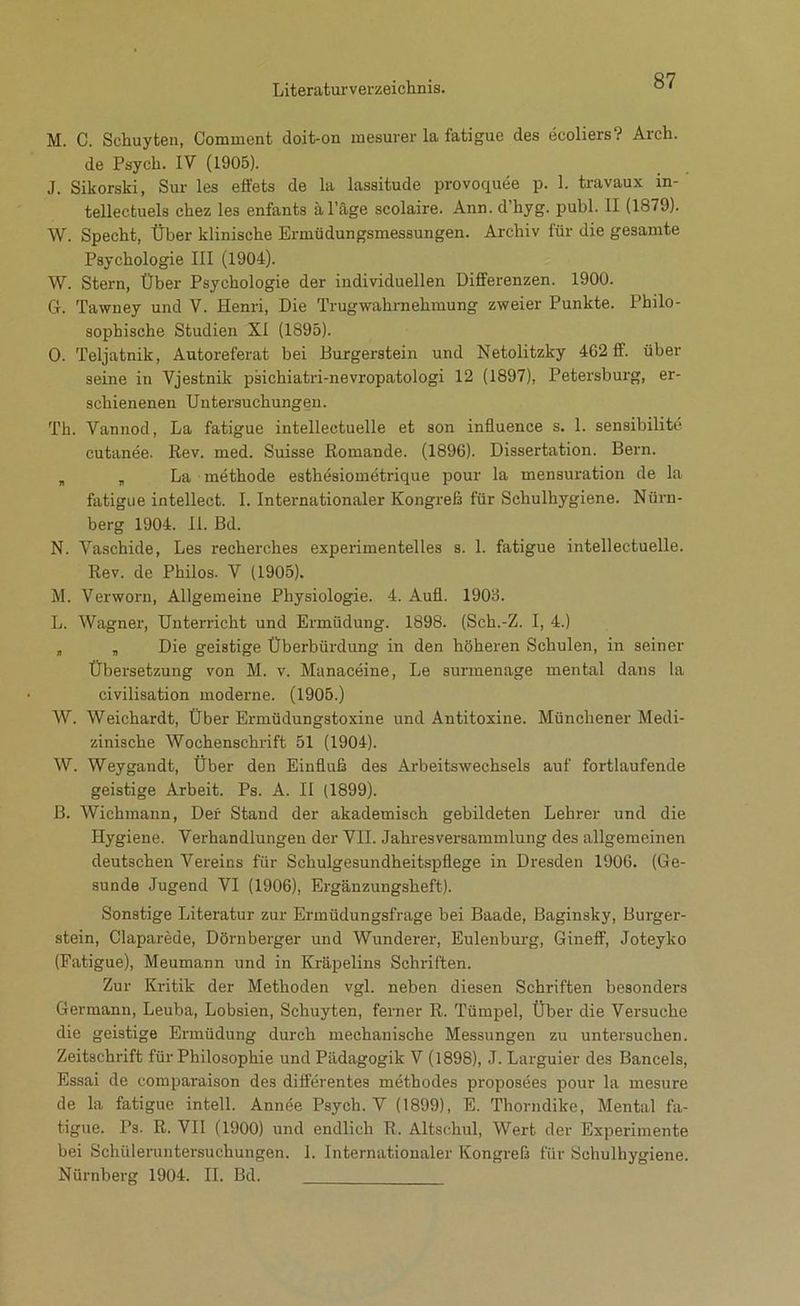 87 M. C. Schuyten, Comment doit-on raesurer la fatigue des ecoliers? Arch. de Psych. IV (1905). J. Sikorski, Sur les effets de la lassitude provoquee p. 1. travaux in- tellectuels chez les enfants al’äge scolaire. Ann. d’hyg. publ. II (1879). W. Specht, Über klinische Ermüdungsmessungen. Archiv für die gesamte Psychologie III (1904). W. Stern, Über Psychologie der individuellen Differenzen. 1900. 6. Tawney und V. Henri, Die Trugwahrnehmung zweier Punkte. Philo- sophische Studien XI (1895). 0. Teljatnik, Autoreferat bei Burgerstein und Netolitzky 462 ff. über seine in Vjestnik psichiatri-nevropatologi 12 (1897), Petersburg, er- schienenen Untersuchungen. Th. Vannod, La fatigue intellectuelle et son influence s. 1. sensibilite cutanee. Rev. med. Suisse Romande. (1896). Dissertation. Beim. , „ La methode esthesiometrique pour la mensuration de la fatigue intellect. I. Internationaler Kongreß für Schulhygiene. Nürn- berg 1904. II. Bd. N. Vaschide, Les recherches expeiimentelles s. 1. fatigue intellectuelle. Rev. de Philos. V (1905). M. Verworn, Allgemeine Physiologie. 4. Aufl. 1906. L. Wagner, Unterricht und Ermüdung. 1898. (Sch.-Z. I, 4.) „ „ Die geistige Überbürdung in den höheren Schulen, in seiner Übersetzung von M. v. Manaceine, Le surinenage mental dans la civilisation moderne. (1905.) W. Weichardt, Über Ermüdungstoxine und Antitoxine. Münchener Medi- zinische Wochenschrift 51 (1904). W. Weygandt, Über den Einfluß des Ai-beitswechsels auf fortlaufende geistige Arbeit. Ps. A. II (1899). B. Wichmann, Der Stand der akademisch gebildeten Lehrer und die Hygiene. Verhandlungen der VII. Jahresversammlung des allgemeinen deutschen Vereins für Schulgesundheitspflege in Dre.sden 1906. (Ge- sunde Jugend VI (1906), Ergänzungsheft). Sonstige Literatur zur Ermüdungsfrage bei Baade, Baginsky, Burger- stein, Claparede, Dörnberger und Wunderer, Eulenburg, Gineff, Joteyko (Fatigue), Meumann und in Kräpelins Schriften. Zur Kritik der Methoden vgl. neben diesen Schriften besonders Germann, Leuba, Lobsien, Schuyten, ferner R. Tümpel, Über die Versuche die geistige Ermüdung durch mechanische Messungen zu untersuchen. Zeitschrift für Philosophie und Pädagogik V (1898), J. Larguier des Bancels, Essai de comparaison des differentes methodes proposees pour la mesure de la fatigue inteil. Annöe Psych. V (1899), E. Thorndike, Mental fa- tigue. Ps. R. VII (1900) und endlich R. Altschul, Wert der Experimente bei Schüleruntersuchungen. 1. Internationaler Kongreß für Schulhygiene.