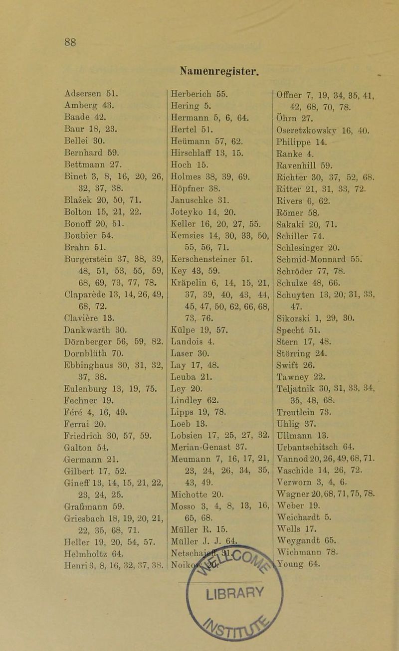 Adsersen 51. Amberg 43. Biiade 42. Baur 18, 23. Bellei 30. Bernhard 59. Bettmann 27. Binet 3, 8, 16, 20, 26, 32, 37, 38. Blazek 20, 50, 71. Bolton 15, 21, 22. BonofF 20, 51. Boubier 54. Brahn 51. Burgerstein 37, 38, 39, 48, 51, 53, 55, 59, 68, 69, 73, 77, 78. Claparede 13, 14, 26, 49, 68, 72. Claviere 13. Dankwarth 30. Dornberger 56, 59, 82. Dornblüth 70. Ebbinghaus 30, 31, 32, 37, 38. Eulenburg 13, 19, 75. Fechner 19. Fere 4, 16, 49. Ferrai 20. Friedrich 30, 57, 59. Galton 54. Germann 21. Gilbert 17, 52. Gineff 13, 14, 15, 21, 22, 23, 24, 25. Graßiuann 59. Griesbach 18, 19, 20, 21, 22, 35, 68, 71. Heller 19, 20, 54, 57. Helinholtz 64. Henri .3, 8, 16, 32, 37, 38. Namenregister, Herberich 55. Hering 5. Hermann 5, 6, 64. Hertel 51. Heümann 57, 62. HirschlafF 13, 15. Hoch 15. Holmes 38, 39, 69. Hopfner 38. Januschke 31. Joteyko 14, 20. Keller 16, 20, 27, 55. Kemsies 14, 30, 33, 50, 55, 56, 71. Kerschensteiner 51. Key 43, 59. Kräpelin 6, 14, 15, 21, 37, 39, 40, 43, 44, 45, 47, 50, 62, 66, 68, 73, 76. Külpe 19, 57. Landois 4. Laser 30. Lay 17, 48. Leuba 21. Ley 20. Lindley 62. Lipps 19, 78. Loeb 13. Lobsien 17, 25, 27, 32. Merian-Genast 37. Meumann 7, 16, 17, 21, 23, 24, 26, 34, 35, 43, 49. Michotte 20. Mosso 3, 4, 8, 13, 16, Offner 7, 19, 34, 35, 41, 42, 68, 70, 78. Ohrn 27. Oseretzkowsky 16, 40. Philippe 14. Ranke 4. Ravenhill 59. Richter 30, 37, 52, 68. Ritter 21, 31, 33, 72. Rivers 6, 62. Römer 58. Sakaki 20, 71. Schiller 74. Schlesinger 20. Schmid-Monnard 55. Schröder 77, 78. Schulze 48, 66. Schuyten 13, 20; 31, 33, 47. Sikorski 1, 29, 30. Specht 51. Stern 17, 48. Störring 24. Swift 26. Tawney 22. Teljatnik 30, 31, 33, 34, 35, 48, 68. Treutlein 73. Uhlig 37. Ullmann 13. Urbantschitsch 64. Vannod 20,26,49,68, 71. Vaschide 14, 26, 72. Verworn 3, 4, 6. Wagner 20,68, 71,75,78. Weber 19. Weichardt 5. Wells 17. 65, 68. Müller R. 15. Müller J. J. 6_4. Netsohai Noik Weygandt 65. Wichmann 78. ,Young 64.