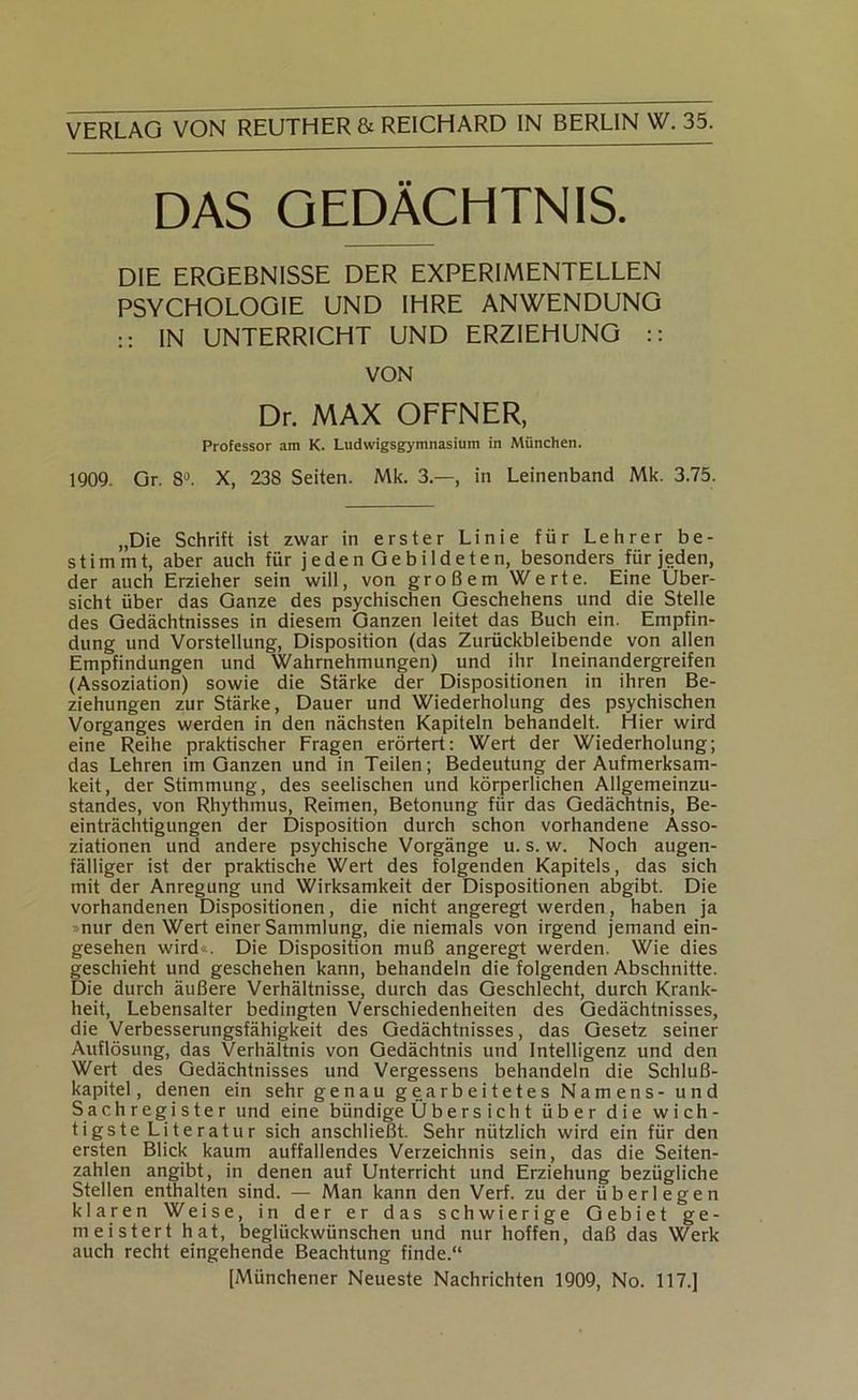 DAS GEDÄCHTNIS. DIE ERGEBNISSE DER EXPERIMENTELLEN PSYCHOLOGIE UND IHRE ANWENDUNG :: IN UNTERRICHT UND ERZIEHUNG :: VON Dr. MAX OFFNER, Professor am K. Ludwigsgymnasium in München. 1909. Gr. 8'^. X, 238 Seiten. Mk. 3.—, in Leinenband Mk. 3.75. „Die Schrift ist zwar in erster Linie für Lehrer be- stimmt, aber auch für jeden Gebildeten, besonders für jeden, der auch Erzieher sein will, von großem Werte. Eine Über- sicht über das Ganze des psychischen Geschehens und die Stelle des Gedächtnisses in diesem Ganzen leitet das Buch ein. Empfin- dung und Vorstellung, Disposition (das Zurückbleibende von allen Empfindungen und Wahrnehmungen) und ihr Ineinandergreifen (Assoziation) sowie die Stärke der Dispositionen in ihren Be- ziehungen zur Stärke, Dauer und Wiederholung des psychischen Vorganges werden in den nächsten Kapiteln behandelt. Hier wird eine Reihe praktischer Fragen erörtert: Wert der Wiederholung; das Lehren im Ganzen und in Teilen ; Bedeutung der Aufmerksam- keit, der Stimmung, des seelischen und körperlichen Allgemeinzu- standes, von Rhythmus, Reimen, Betonung für das Gedächtnis, Be- einträchtigungen der Disposition durch schon vorhandene Asso- ziationen und andere psychische Vorgänge u. s. w. Noch augen- fälliger ist der praktische Wert des folgenden Kapitels, das sich mit der Anregung und Wirksamkeit der Dispositionen abgibt. Die vorhandenen Dispositionen, die nicht angeregt werden, haben ja »nur den Wert einer Sammlung, die niemals von irgend jemand ein- gesehen wird«. Die Disposition muß angeregt werden. Wie dies geschieht und geschehen kann, behandeln die folgenden Abschnitte. Die durch äußere Verhältnisse, durch das Geschlecht, durch Krank- heit, Lebensalter bedingten Verschiedenheiten des Gedächtnisses, die Verbesserungsfähigkeit des Gedächtnisses, das Gesetz seiner Auflösung, das Verhältnis von Gedächtnis und Intelligenz und den Wert des Gedächtnisses und Vergessens behandeln die Schluß- kapitel, denen ein sehr genau gearbeitetes Namens- und Sachregister und eine bündige Übers icht über die wich- tigste Literatur sich anschließt. Sehr nützlich wird ein für den ersten Blick kaum auffallendes Verzeichnis sein, das die Seiten- zahlen angibt, in denen auf Unterricht und Erziehung bezügliche Stellen enthalten sind. — Man kann den Verf. zu der überlegen klaren Weise, in der er das schwierige Gebiet ge- meistert hat, beglückwünschen und nur hoffen, daß das Werk auch recht eingehende Beachtung finde.“ [Münchener Neueste Nachrichten 1909, No. 117.]