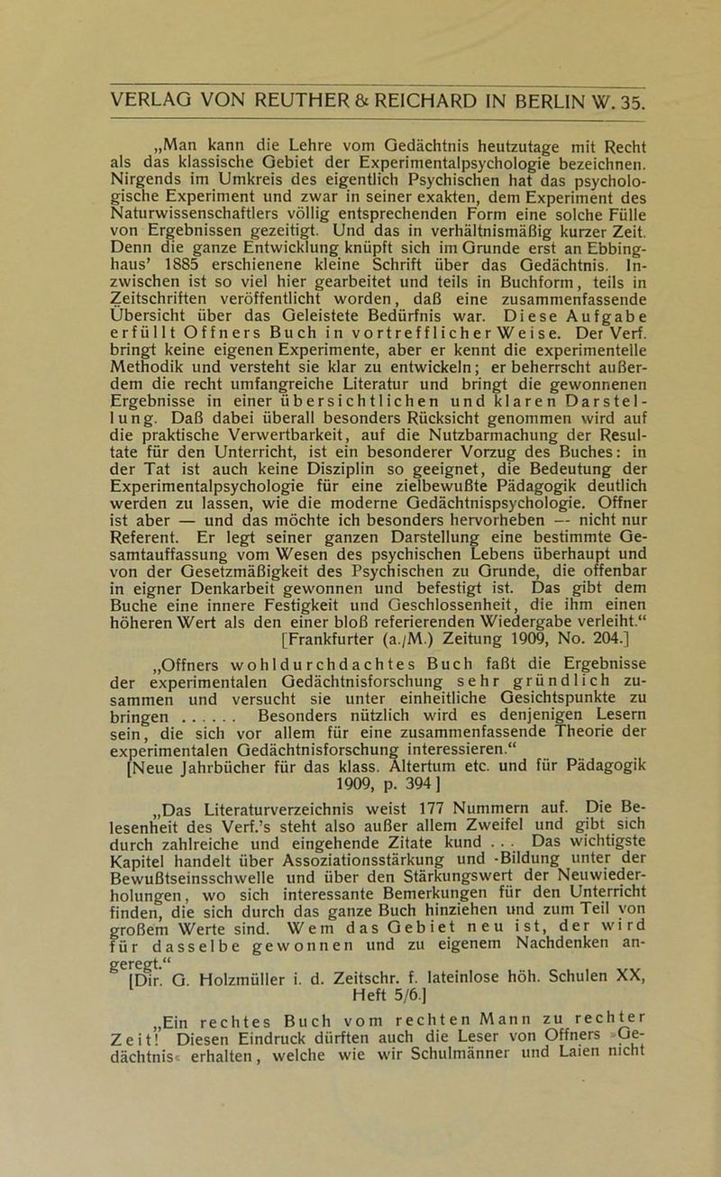 „Man kann die Lehre vom Gedächtnis heutzutage mit Recht als das klassische Gebiet der Experimentalpsychologie bezeichnen. Nirgends im Umkreis des eigentlich Psychischen hat das psycholo- gische Experiment und zwar in seiner exakten, dem Experiment des Naturwissenschaftlers völlig entsprechenden Form eine solche Fülle von Ergebnissen gezeitigt. Und das in verhältnismäßig kurzer Zeit. Denn die ganze Entwicklung knüpft sich im Grunde erst an Ebbing- haus’ 1885 erschienene kleine Schrift über das Gedächtnis. In- zwischen ist so viel hier gearbeitet und teils in Buchform, teils in Zeitschriften veröffentlicht worden, daß eine zusammenfassende Übersicht über das Geleistete Bedürfnis war. Diese Aufgabe erfüllt Öffners Buch in vortrefflicherWeise. Der Verf. bringt keine eigenen Experimente, aber er kennt die experimentelle Methodik und versteht sie klar zu entwickeln; erbeherrscht außer- dem die recht umfangreiche Literatur und bringt die gewonnenen Ergebnisse in einer übersichtlichen und klaren Darstel- lung. Daß dabei überall besonders Rücksicht genommen wird auf die praktische Verwertbarkeit, auf die Nutzbarmachung der Resul- tate für den Unterricht, ist ein besonderer Vorzug des Buches: in der Tat ist auch keine Disziplin so geeignet, die Bedeutung der Experimentalpsychologie für eine zielbewußte Pädagogik deutlich werden zu lassen, wie die moderne Gedächtnispsychologie. Offner ist aber — und das möchte ich besonders hervorheben — nicht nur Referent. Er legt seiner ganzen Darstellung eine bestimmte Ge- samtauffassung vom Wesen des psychischen Lebens überhaupt und von der Gesetzmäßigkeit des Psychischen zu Grunde, die offenbar in eigner Denkarbeit gewonnen und befestigt ist. Das gibt dem Buche eine innere Festigkeit und Geschlossenheit, die ihm einen höheren Wert als den einer bloß referierenden Wiedergabe verleiht.“ [Frankfurter (a./M.) Zeitung 1909, No. 204.] „Öffners wohldurchdachtes Buch faßt die Ergebnisse der experimentalen Gedächtnisforschung sehr gründlich zu- sammen und versucht sie unter einheitliche Gesichtspunkte zu bringen Besonders nützlich wird es denjenigen Lesern sein, die sich vor allem für eine zusammenfassende Theorie der experimentalen Gedächtnisforschung interessieren.“ [Neue Jahrbücher für das klass. Altertum etc. und für Pädagogik 1909, p. 394] „Das Literaturverzeichnis weist 177 Nummern auf. Die Be- lesenheit des Verf.’s steht also außer allem Zweifel und gibt sich durch zahlreiche und eingehende Zitate kund . . . Das wichtigste Kapitel handelt über Assoziationsstärkung und -Bildung unter der Bewußtseinsschwelle und über den Stärkungswert der Neuwieder- holungen, wo sich interessante Bemerkungen für den Unterricht finden, die sich durch das ganze Buch hinziehen und zum Teil von großem Werte sind. Wem das Gebiet neu ist, der wird für dasselbe gewonnen und zu eigenem Nachdenken an- ßfcregt/* Dir. G. Holzmüller i. d. Zeitschr. f. lateinlose höh. Schulen XX, Heft 5/6.] „Ein rechtes Buch vom rechten Mann zu rechter Zeit! Diesen Eindruck dürften auch die Leser von Öffners Ge- dächtnis« erhalten, welche wie wir Schulmänner und Laien nicht