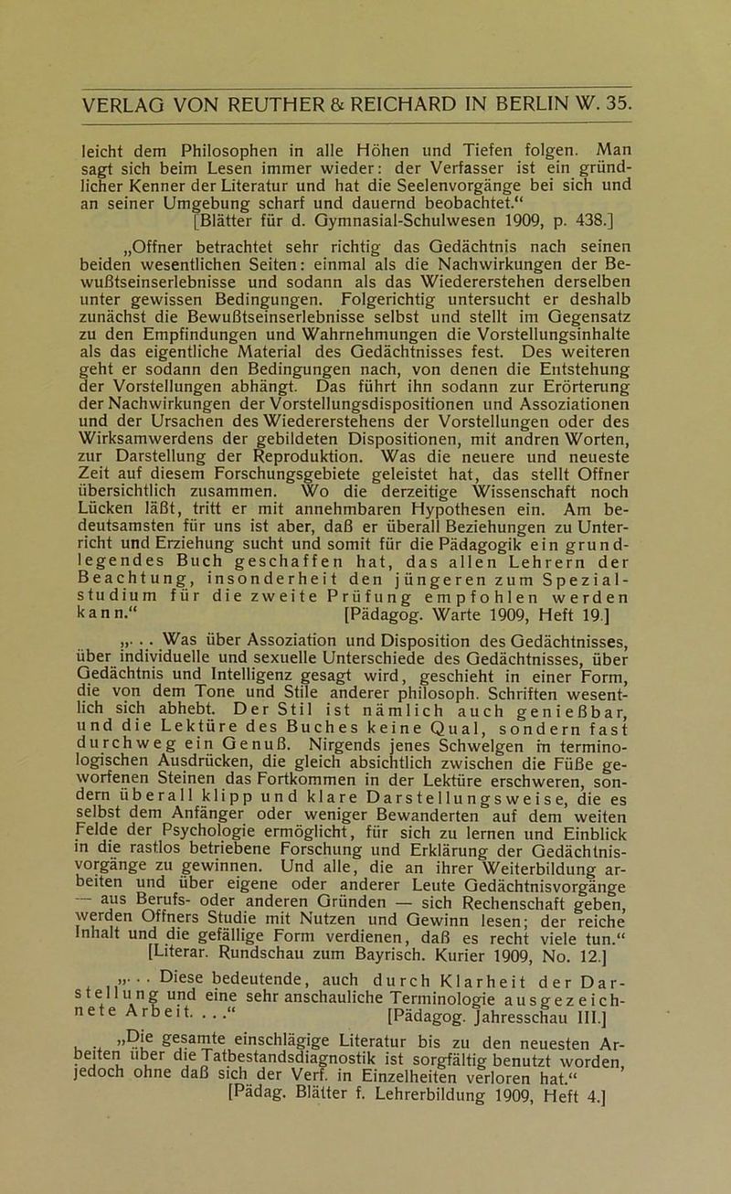 leicht dem Philosophen in alle Höhen und Tiefen folgen. Man sagt sich beim Lesen immer wieder: der Verfasser ist ein gründ- licher Kenner der Literatur und hat die Seelenvorgänge bei sich und an seiner Umgebung scharf und dauernd beobachtet.“ [Blätter für d. Gymnasial-Schulwesen 1909, p. 438.] „Offner betrachtet sehr richtig das Gedächtnis nach seinen beiden wesentlichen Seiten: einmal als die Nachwirkungen der Be- wußtseinserlebnisse und sodann als das Wiedererstehen derselben unter gewissen Bedingungen. Folgerichtig untersucht er deshalb zunächst die Bewußtseinserlebnisse selbst und stellt im Gegensatz zu den Empfindungen und Wahrnehmungen die Vorstellungsinhalte als das eigentliche Material des Gedächtnisses fest. Des weiteren geht er sodann den Bedingungen nach, von denen die Entstehung der Vorstellungen abhängt. Das führt ihn sodann zur Erörterung der Nachwirkungen der Vorstellungsdispositionen und Assoziationen und der Ursachen des Wiedererstehens der Vorstellungen oder des Wirksamwerdens der gebildeten Dispositionen, mit andren Worten, zur Darstellung der Reproduktion. Was die neuere und neueste Zeit auf diesem Forschungsgebiete geleistet hat, das stellt Offner übersichtlich zusammen. Wo die derzeitige Wissenschaft noch Lücken läßt, tritt er mit annehmbaren Hypothesen ein. Am be- deutsamsten für uns ist aber, daß er überall Beziehungen zu Unter- richt und Erziehung sucht und somit für die Pädagogik ein grund- legendes Buch geschaffen hat, das allen Lehrern der Beachtung, insonderheit den jüngeren zum Spezial- studium für die zweite Prüfung empfohlen werden kann.“ [Pädagog. Warte 1909, Heft 19] »•••Was über Assoziation und Disposition des Gedächtnisses, über indiyiduelle und sexuelle Unterschiede des Gedächtnisses, über Gedächtnis und Intelligenz gesagt wird, geschieht in einer Form, die von dem Tone und Stile anderer philosoph. Schriften wesent- lich sich abhebt. Der Stil ist nämlich auch genießbar, und die Lektüre des Buches keine Qual, sondern fast durchweg ein Genuß. Nirgends jenes Schwelgen in termino- logischen Ausdrücken, die gleich absichtlich zwischen die Füße ge- worfenen Steinen das Fortkommen in der Lektüre erschweren, son- dern überall klipp und klare Darstellungsweise, die es selbst dem Anfänger oder weniger Bewanderten auf dem weiten Felde der Psychologie ermöglicht, für sich zu lernen und Einblick m die rastlos betriebene Forschung und Erklärung der Gedächtnis- vorgänge zu gewinnen. Und alle, die an ihrer Weiterbildung ar- beiten und über eigene oder anderer Leute Qedächtnisvorgänge Berufs- oder anderen Gründen — sich Rechenschaft geben, werden Öffners Studie mit Nutzen und Gewinn lesen; der reiche Inhalt und die gefällige Form verdienen, daß es recht viele tun.“ [Literar. Rundschau zum Bayrisch. Kurier 1909, No. 12.] „. . . Diese bedeutende, auch d Stellung und eine sehr anschauliche nete Aroeit. . ..“ urch Klarheit der Dar- Terminologie ausgezeich- [Pädagog. Jahresschau III.] gesamte einschlägige Literatur bis zu den neuesten Ar- beiten Uber die Tatbestandsdiagnostik ist sorgfältig benutzt worden, jedoch ohne daß sich der Verf. in Einzelheiten verloren hat.“ [Pädag. Blätter f. Lehrerbildung 1909, Heft 4.]