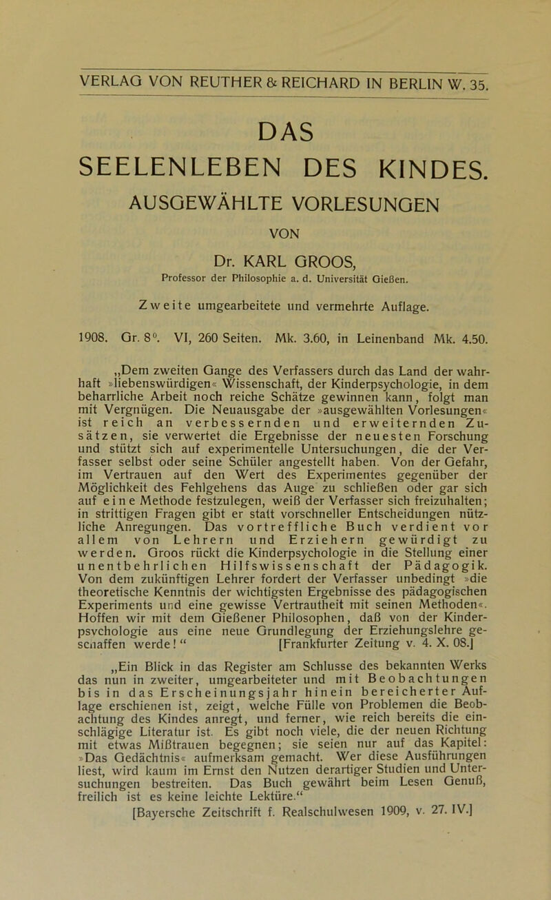 DAS SEELENLEBEN DES KINDES. AUSGEWÄHLTE VORLESUNGEN VON Dr. KARL GROOS, Professor der Philosophie a. d. Universität Gießen. Zweite umgearbeitete und vermehrte Auflage. 1908. Gr. 8®. VI, 260 Seiten. Mk. 3.60, in Leinenband Mk. 4.50. „Dem zweiten Gange des Verfassers durch das Land der wahr- haft »liebenswürdigen« Wissenschaft, der Kinderpsychologie, in dem beharrliche Arbeit noch reiche Schätze gewinnen kann, folgt man mit Vergnügen. Die Neuausgabe der »ausgewählten Vorlesungen« ist reich an verbessernden und erweiternden Zu- sätzen, sie verwertet die Ergebnisse der neuesten Forschung und stützt sich auf experimentelle Untersuchungen, die der Ver- fasser selbst oder seine Schüler angestellt haben. Von der Gefahr, im Vertrauen auf den Wert des Experimentes gegenüber der Möglichkeit des Fehlgehens das Auge zu schließen oder gar sich auf eine Methode festzulegen, weiß der Verfasser sich freizuhalten; in strittigen Fragen gibt er statt vorschneller Entscheidungen nütz- liche Anregungen. Das vortreffliche Buch verdient vor allem von Lehrern und Erziehern gewürdigt zu werden. Groos rückt die Kinderpsychologie in die Stellung einer unentbehrlichen Hilfswissenschaft der Pädagogik. Von dem zukünftigen Lehrer fordert der Verfasser unbedingt »die theoretische Kenntnis der wichtigsten Ergebnisse des pädagogischen Experiments und eine gewisse Vertrautheit mit seinen Methoden«. Hoffen wir mit dem Gießener Philosophen, daß von der Kinder- psvchologie aus eine neue Grundlegung der Erziehungslehre ge- sciiaffen werde! “ [Frankfurter Zeitung v. 4. X. 08.J „Ein Blick in das Register am Schlüsse des bekannten Werks das nun in zweiter, umgearbeiteter und mit Beobachtungen bis in das Erscheinungsjahr hinein bereicherter Auf- lage erschienen ist, zeigt, welche Fülle von Problemen die Beob- achtung des Kindes anregt, und ferner, wie reich bereits die ein- schlägige Literatur ist. Es gibt noch viele, die der neuen Richtung mit etwas Mißtrauen begegnen; sie seien nur auf das Kapitel: »Das Gedächtnis« aufmerksam gemacht. Wer diese Ausführungen liest, wird kaum im Ernst den Nutzen derartiger Studien und Unter- suchungen bestreiten. Das Buch gewährt beim Lesen Genuß, freilich ist es keine leichte Lektüre.“