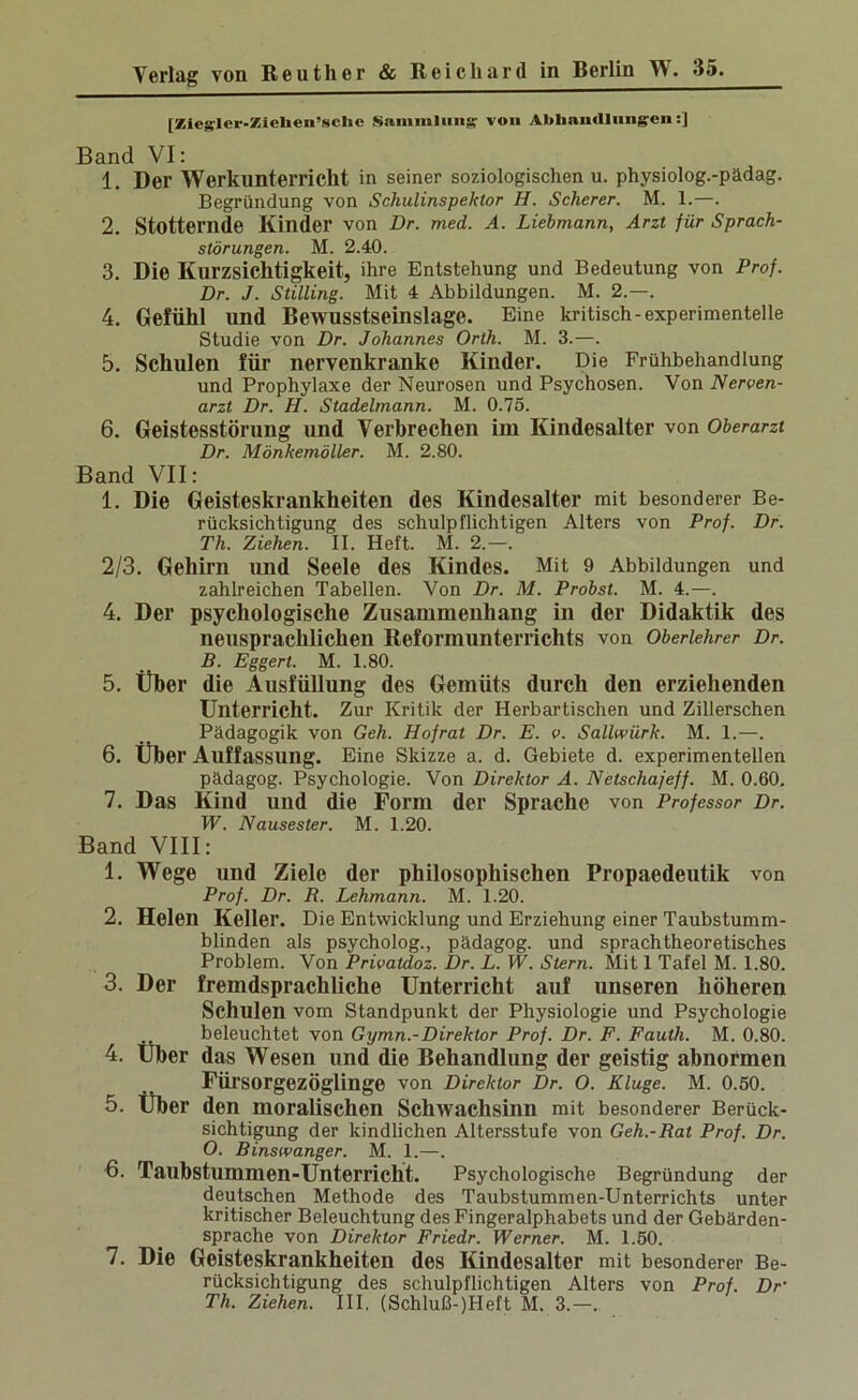 [Zieslcr.ZücUen’sclic Saiiimlung von Abhandlungen;] Band VI: 1. Der Werkunterricht in seiner soziologischen u. physiolog.-pädag. Begründung von Schulinspektor H. Scherer. M. 1.—. 2. Stotternde Kinder von Dr. med. A. Liebmann, Arzt für Sprach- störungen. M. 2.40. 3. Die Kurzsichtigkeit, ihre Entstehung und Bedeutung von Prof. Dr. J. Stilling. Mit 4 Abbildungen. M. 2.—. 4. Gefühl und Bewusstseinslage. Eine kritisch-experimentelle Studie von Dr. Johannes Orth. M. 3.—. 5. Schulen für nervenkranke Kinder. Die Frühbehandlung und Prophylaxe der Neurosen und Psychosen. Von Nerven- arzt Dr. H. Stadelmann. M. 0.75. 6. Geistesstörung und Verbrechen im Kindesalter von Oberarzt Dr. Mönkemöller. M. 2.80. Band VII: 1. Die Geisteskrankheiten des Kindesalter mit besonderer Be- rücksichtigung des schulpflichtigen Alters von Prof. Dr. Th. Ziehen. II. Heft. M. 2.—. 2/3. Gehirn und Seele des Kindes. Mit 9 Abbildungen und zahlreichen Tabellen. Von Dr. M. Probst. M. 4.—. 4. Der psychologische Zusammenhang in der Didaktik des neusprachlichen Reformunterrichts von Oberlehrer Dr. B. Eggert. M. 1.80. 5. Über die Ausfüllung des Gemüts durch den erziehenden Unterricht. Zur Kritik der Herbartischen und Zillerschen Pädagogik von Geh. Hofrat Dr. E. v. Sallwürk. M. 1.—. 6. Über Auffassung. Eine Skizze a. d. Gebiete d. experimentellen pädagog. Psychologie. Von Direktor A. Netschajeff. M. 0.60, 7. Das Kind und die Form der Sprache von Professor Dr. W. Nausester. M. 1.20. Band VIII: 1. Wege und Ziele der philosophischen Propaedeutik von Prof. Dr. R. Lehmann. M. 1.20. 2. Helen Keller. Die Entwicklung und Erziehung einer Taubstumm- blinden als psycholog., pädagog. und sprachtheoretisches Problem. Von Privatdoz. Dr. L. W. Stern. Mit 1 Tafel M. 1.80. 3. Der fremdsprachliche Unterricht auf unseren höheren Schulen vom Standpunkt der Physiologie und Psychologie beleuchtet von Gymn.-Direktor Prof. Dr. F. Fauih. M. 0.80. 4. Über das Wesen und die Behandlung der geistig abnormen Fürsorgezöglinge von Direktor Dr. O. Kluge. M. 0.50. 5. Über den moralischen Schwachsinn mit besonderer Berück- sichtigung der kindlichen Altersstufe von Geh.-Rat Prof. Dr. O. Binswanger. M. 1.—. 6. Taubstummen-Unterricht. Psychologische Begründung der deutschen Methode des Taubstummen-Unterrichts unter kritischer Beleuchtung des Fingeralphabets und der Gebärden- sprache von Direktor Friedr. Werner. M. 1.50. 7. Die Geisteskrankheiten des Kindesalter mit besonderer Be- rücksichtigung des schulpflichtigen Alters von Prof. Dr Th. Ziehen. III. (Schluß-)Heft M. 3.—..