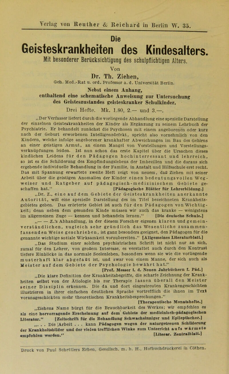 Die Geisteskrankheiten des Kindesalters. Mit besonderer Berücksichtigung des schulpflichtigen Alters. Von Dr. Th. Ziehen, Geh. Med.-Rat u. ord. Professor a. d. Universität Berlin. Nebst einem Anhang, enthaltend eine schematische Anweisung zur Untersuchung des Geisteszustandes geisteskranker Schulkinder. Drei Hefte. Mk. 1.80, 2.— und 3.—. „Der Verfasser liefert durch die vorliegende Abhandlung eine spezielle Darstellung der einzelnen Geisteskrankheiten der Kinder als Ergänzung zu seinem Lehrbuch der Psychiatrie. Er behandelt zunächst die Psychosen mit einem angeborenen oder kurz nach der Geburt erworbenen Intelligenzdefekt, spricht also vornehmlich von den Kindern, welche infolge angeborener krankhafter Abweichungen im Bau des Gehirns an einer geistigen Armut, an einem Mangel von Vorstellungen und Vorstellungs- verknüpfungen leiden. Ist nun schon das erste Kapitel über die Ursachen dieses kindlichen Leidens für den Pädagogen hochinterressant und lehrreich, so ist es die Schilderung des Empfindungslebens der Imbezillen und die daraus sich ergebende individuelle Behandlung in der Familie, in Anstalt und Hilfsschule erst recht. Das mit Spannung erwartete zweite Heft zeigt von neuem, daß Ziehen mit seiner Arbeit über die geistigen Anomalien der Kinder einen bedeutungs voilen Weg- weiser und Ratgeber auf pädagogisch-medizinischem Gebiete ge- schaffen hat.“ [Pädagogische Blätter für Lehrerbildung.] ,,Dr. Z., eine auf dem Gebiete der Geisteskrankheiten anerkannte Autorität, will eine spezielle Darstellung des im Titel bezeichneten Krankheits- gebietes geben. Das erörterte Gebiet ist auch für den Pädagogen von Wichtig- keit; denn neben dem gesunden Kinde müssen wir auch das kranke — wenigstens im allgemeinen Zuge — kennen und behandein lernen.“ [Die deutsche Schule.] „ Z.‘s Abhandlung, in der diesem Forscher eigenen klaren und gemein- verständlichen, zugleich sehr gründlich das Wesentliche zusammen- fassenden Weise geschrieben, ist ganz besonders geeignet, den Pädagogen für die genannte wichtige soziale Wirksamkeit vorzubereiten.“ [Allgemeines LlteraturblstL] ,,Das Studium einer solchen psychiatrischen Schrift ist nicht nur an sich, zumal für den Lehrer, von großem Interesse, es verstattet auch durch den Kontrast tiefere Einblicke in das normale Seelenleben, besonders wenn sie wie die vorliegende musterhaft klar abgefaßt ist, und zwar von einem Manne, der sich auch als Meister auf dem Gebiete der Psychologie bewährt hat.“ [Prof. Messer I. d. Neuen Jahrbüchern f. Päd.] „Die klare Definition der Krankheitsbegriffe, die scharfe Zeichnung der Krank- heiten selbst von der Ätiologie bis zur Therapie lassen überall den Meister seiner Disziplin erkennen. Die da und dort eingestreuten Krankengeschichten illustrieren in ihrer einfachen deutlichen Sprache vortrefflich die ihnen im Text Toransgeschickten mehr theoretischen Krankheitsbesprechungen.“ [Therapeutische Monatshefte.] „Ziehens Name bürgt für die Brauchbarkeit des Werkes; wü empfehlen es als eine hervorragende Erscheinung auf dom Gebiete der medizinisch-pädagogischen Literatur.“ [Zeitschrift für die Behandlung Schwachsinniger und Epileptischer.] Die [Arbeit . . . kann Pädagogen wegen der naturgetreuen Schilderung der Krankheitsbilder und der vielen trefflichen Winke zum Unterricht aufs wärmste empfohlen werden.“ [LIterar. Zentralblatt.] Druck von Paul Schettlers Erben, Gesellsch. m. b. H., Hofbuchdruckerei in Göthen.