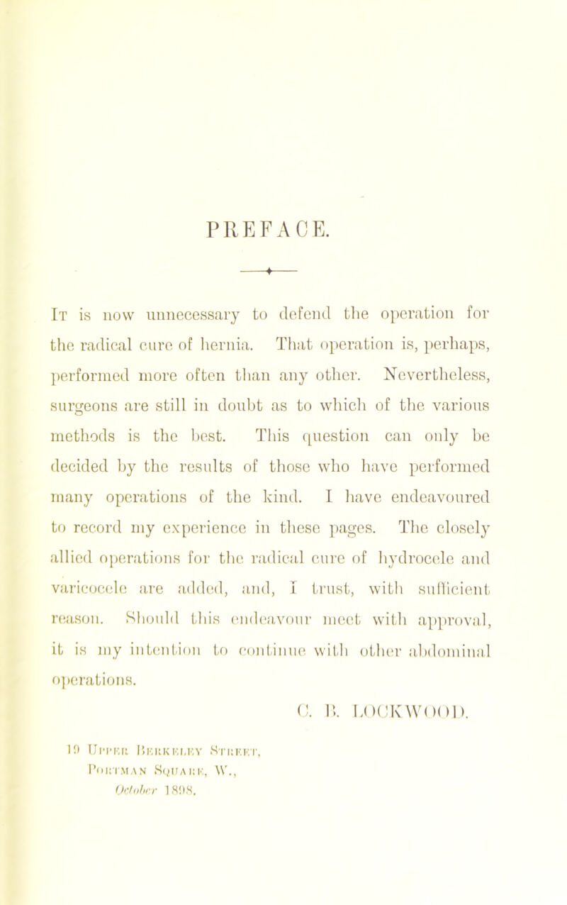 PREFACE. —♦— It is now unnecessary to defend the operation for the radical cure of hernia. That operation is, perhaps, performed more often than any other. Nevertheless, surgeons are still in doubt as to which of the various methods is the best. This question can only be decided by the results of those who have performed many operations of the kind. I have endeavoured to record my experience in these pages. The closely allied operations for the radical cure of hydrocele and varicocele are added, and, I trust, with sufficient reason. Should this endeavour meet with approval, it is my intention to continue with other abdominal operations. 10 Ul'I'Rd 1’iKKKKI.KY S'l'KKKT, Poi.TMAN SqUAKU, \V., October 1808. C. B. LOCKWOOD.