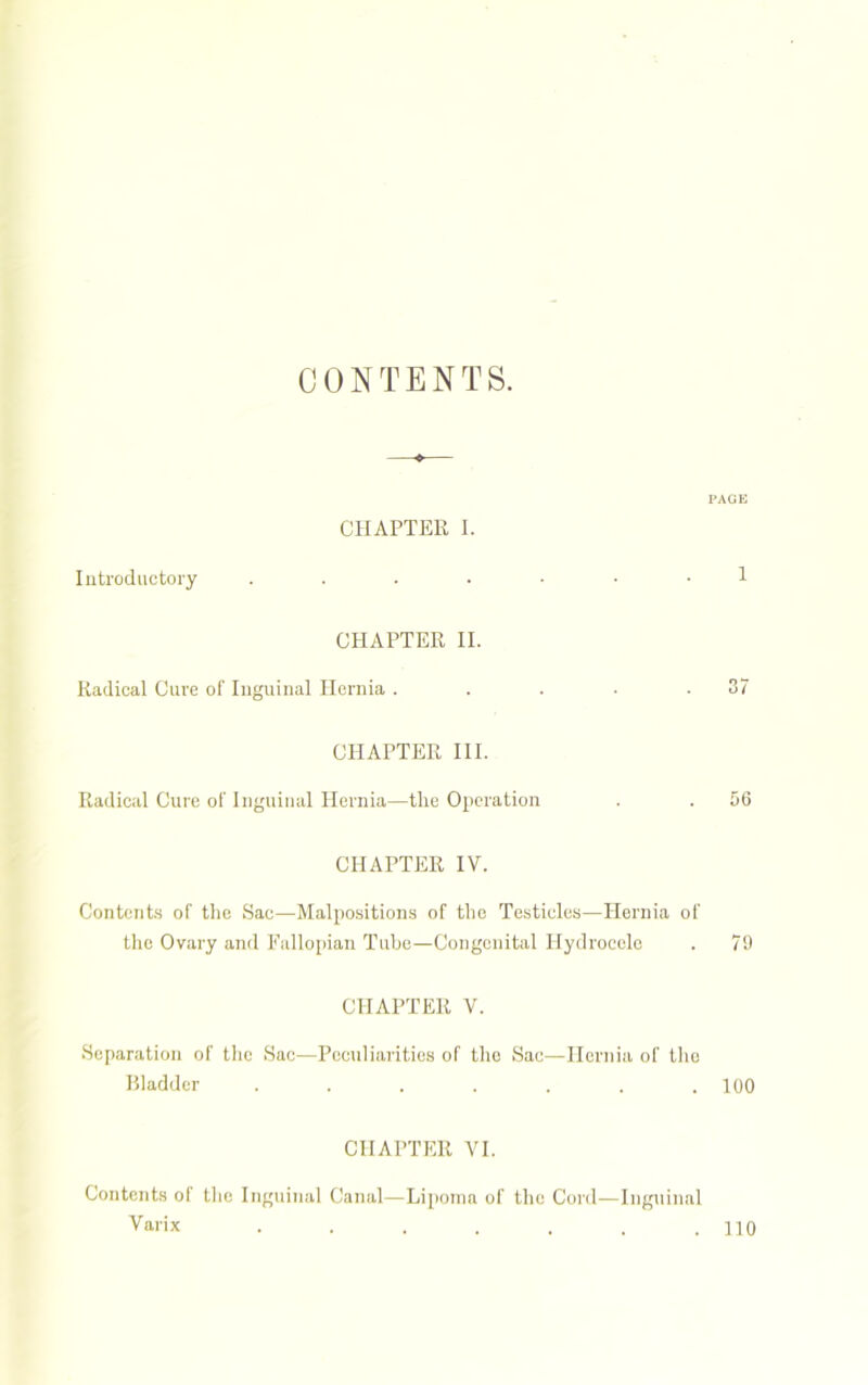 CONTENTS. PAGE CHAPTER I. Introductory ....... 1 CHAPTER II. Radical Cure of Inguinal Hernia . . . • .37 CHAPTER III. Radical Cure of Inguinal Hernia—the Operation . . 56 CHAPTER IV. Contents of the Sac—Malpositions of the Testicles—Hernia of the Ovary and Fallopian Tube—Congenital Hydrocele . 79 CHAPTER V. Separation of the Sac—Peculiarities of the Sac—Hernia of tile Bladder . . . . . . .100 CHAPTER YI. Contents of the Inguinal Canal—Lipoma of the Cord—Inguinal Varix . . . . . . .110