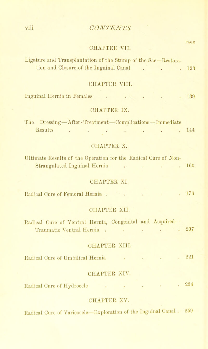 PAGE CHAPTER VII. Ligature and Transplantation of the Stump of the Sac—Restora- tion and Closure of the Inguinal Canal . . . 123 CHAPTER VIII. Inguinal Hernia in Females ..... 139 CHAPTER IX. The Dressing— After - Treatment—Complications— Immediate Results ....... 144 CHAPTER X. Ultimate Results of the Operation for the Radical Cure of Non- Strangulated Inguinal Hernia .... 160 CHAPTER XI. Radical Cure of Femoral Hernia ..... 176 CHAPTER XII. Radical Cure of Ventral Hernia, Congenital and Acquired- Traumatic Ventral Hernia ..... 207 CHAPTER XIII. Radical Cure of Umbilical Hernia .... 221 CHAPTER XIV. Radical Cure of Hydrocele . “34 CHAPTER XV. Radical Cure of Varicocele—Exploration o( the Inguinal Canal . 259