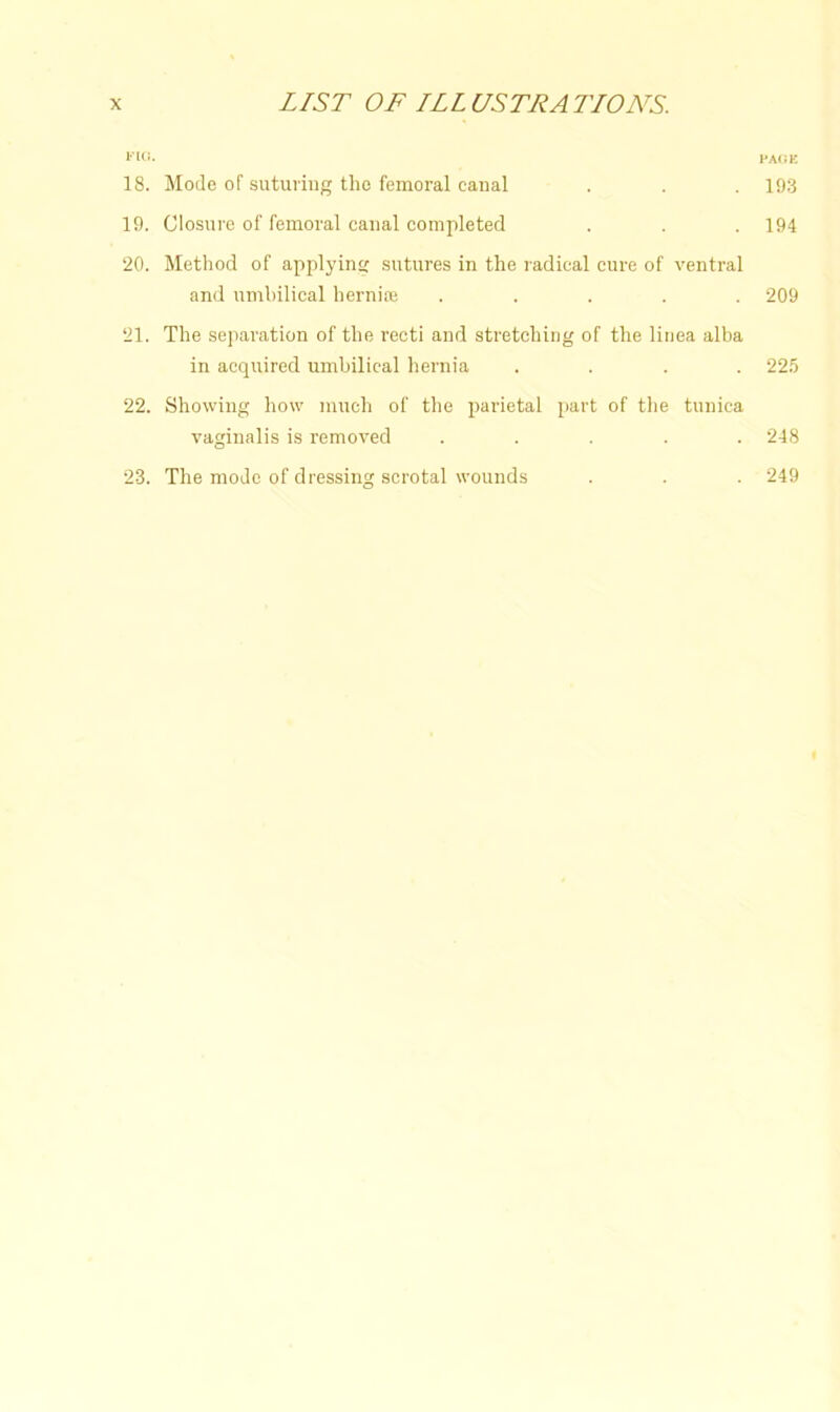 I'lCI. PAOK 18. Mode of suturing the femoral canal . . . 193 19. Closure of femoral canal completed . . . 194 20. Method of applying sutures in the radical cure of ventral and umbilical herni® ..... 209 21. The separation of the recti and stretching of the linea alba in acquired umbilical hernia .... 225 22. Showing how much of the parietal part of the tunica vaginalis is removed ..... 248 23. The mode of dressing scrotal wounds 249