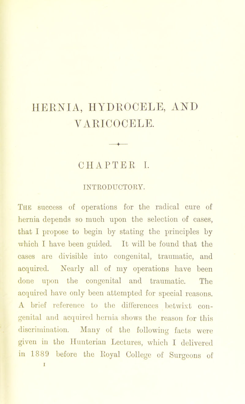 VARICOCELE. CHAPTER I. INTRODUCTORY. The success of operations for the radical cure of hernia depends so much upon the selection of cases, that I propose to begin by stating the principles by which I have been guided. It will be found that the cases are divisible into congenital, traumatic, and acquired. Nearly all of my operations have been done upon the congenital and traumatic. The acquired have only been attempted for special reasons. A brief reference to the differences betwixt con- genital and acquired hernia shows the reason for this discrimination. Many of the following facts were given in the Hunterian Lectures, which I delivered in 1889 before the Royal College of Surgeons of